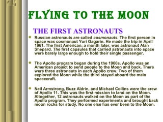 FLYING TO THE MOON
THE FIRST ASTRONAUTS
 Russian astronauts are called cosmonauts. The first person in
space was cosmonaut Yuri Gagarin. He made the trip in April
1961. The first American, a month later, was astronaut Alan
Shepard. The first capsules that carried astronauts into space
were barely large enough to hold their single passenger.
 The Apollo program began during the 1960s. Apollo was an
American project to send people to the Moon and back. There
were three astronauts in each Apollo crew. Two of them
explored the Moon while the third stayed aboard the main
spacecraft.
 Neil Armstrong, Buzz Aldrin, and Michael Collins were the crew
of Apollo 11. This was the first mission to land on the Moon.
Altogether, 12 astronauts walked on the Moon as part of the
Apollo program. They performed experiments and brought back
moon rocks for study. No one else has ever been to the Moon.
 