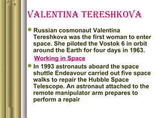 Valentina tereshkoVa
Russian cosmonaut Valentina
Tereshkova was the first woman to enter
space. She piloted the Vostok 6 in orbit
around the Earth for four days in 1963.
Working in Space
In 1993 astronauts aboard the space
shuttle Endeavour carried out five space
walks to repair the Hubble Space
Telescope. An astronaut attached to the
remote manipulator arm prepares to
perform a repair
 