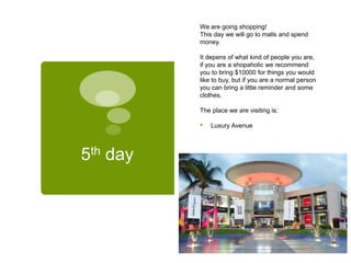 5th day
We are going shopping!
This day we will go to malls and spend
money.
It depens of what kind of people you are,
if you are a shopaholic we recommend
you to bring $10000 for things you would
like to buy, but if you are a normal person
you can bring a little reminder and some
clothes.
The place we are visiting is:
• Luxury Avenue
 