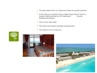 • The plane takes off at 12 o´clock and it lands at a quarter past two.
• In the hotel you´re going to stay is called “Oasis Cancun” which is
located in Blvd Kukulcán km 16 “Hotel Zone” Cancún,
Quintana Roo Mexico.
• This is a four stars hotel.
• This hotel is all inclusive (activities and groceries).
• The check in is at 3 o´clock pm.
 