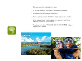 • Transportation it is included in the cost.
• In the park entrance is included a buffet food and sodas.
• Hours may vary according to the season.
• Xel-HA is a natural reef which have lots of lagoons and cenotes.
• What you do here is snorkeling but there are more and lots of
different activities to do inside there.
• Also it’s an activitie of “WALKING UNDER THE WATER” and you
have to use a helmet.
javascript:; javascript:;
 