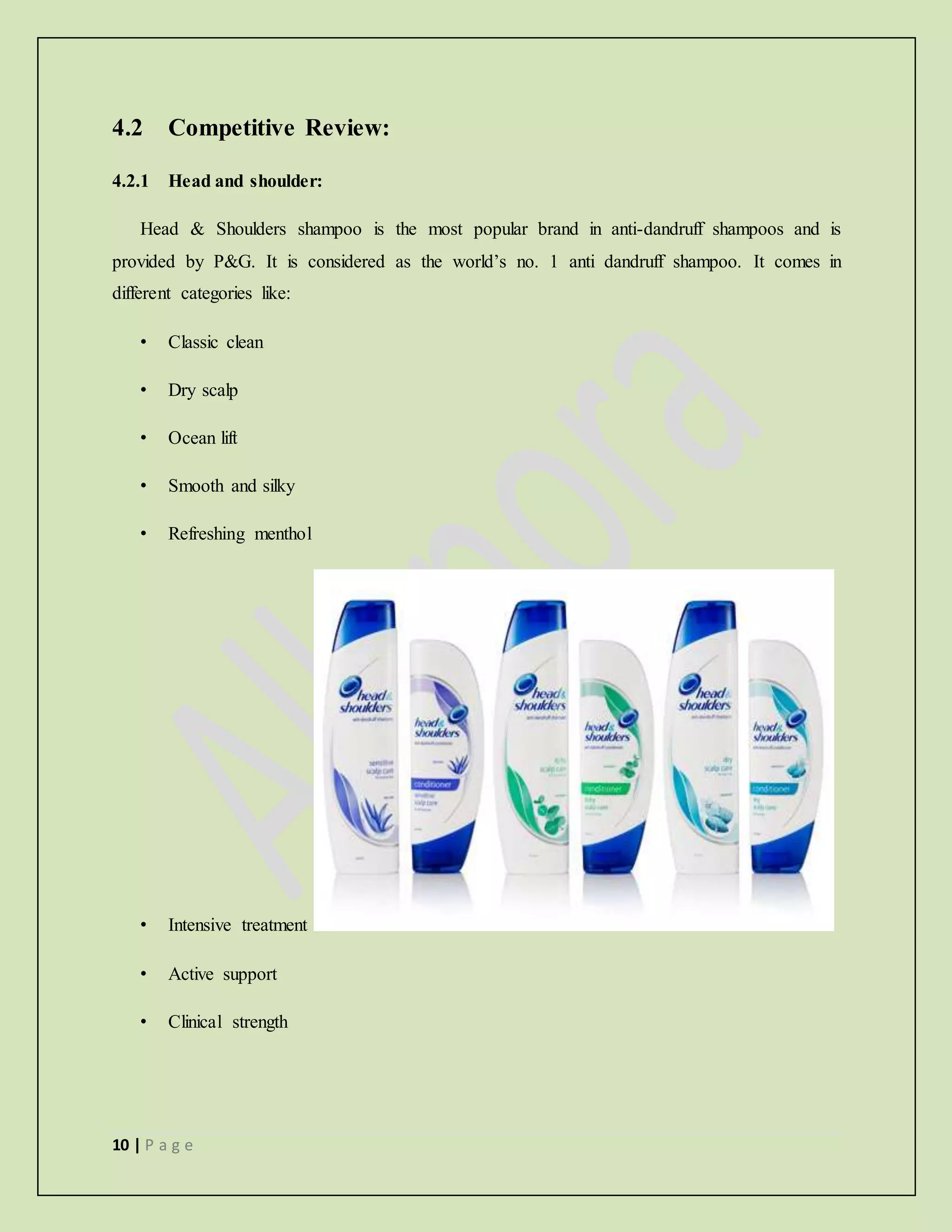 10 | P a g e
4.2 Competitive Review:
4.2.1 Head and shoulder:
Head & Shoulders shampoo is the most popular brand in anti-dandruff shampoos and is
provided by P&G. It is considered as the world’s no. 1 anti dandruff shampoo. It comes in
different categories like:
• Classic clean
• Dry scalp
• Ocean lift
• Smooth and silky
• Refreshing menthol
• Intensive treatment
• Active support
• Clinical strength
 
