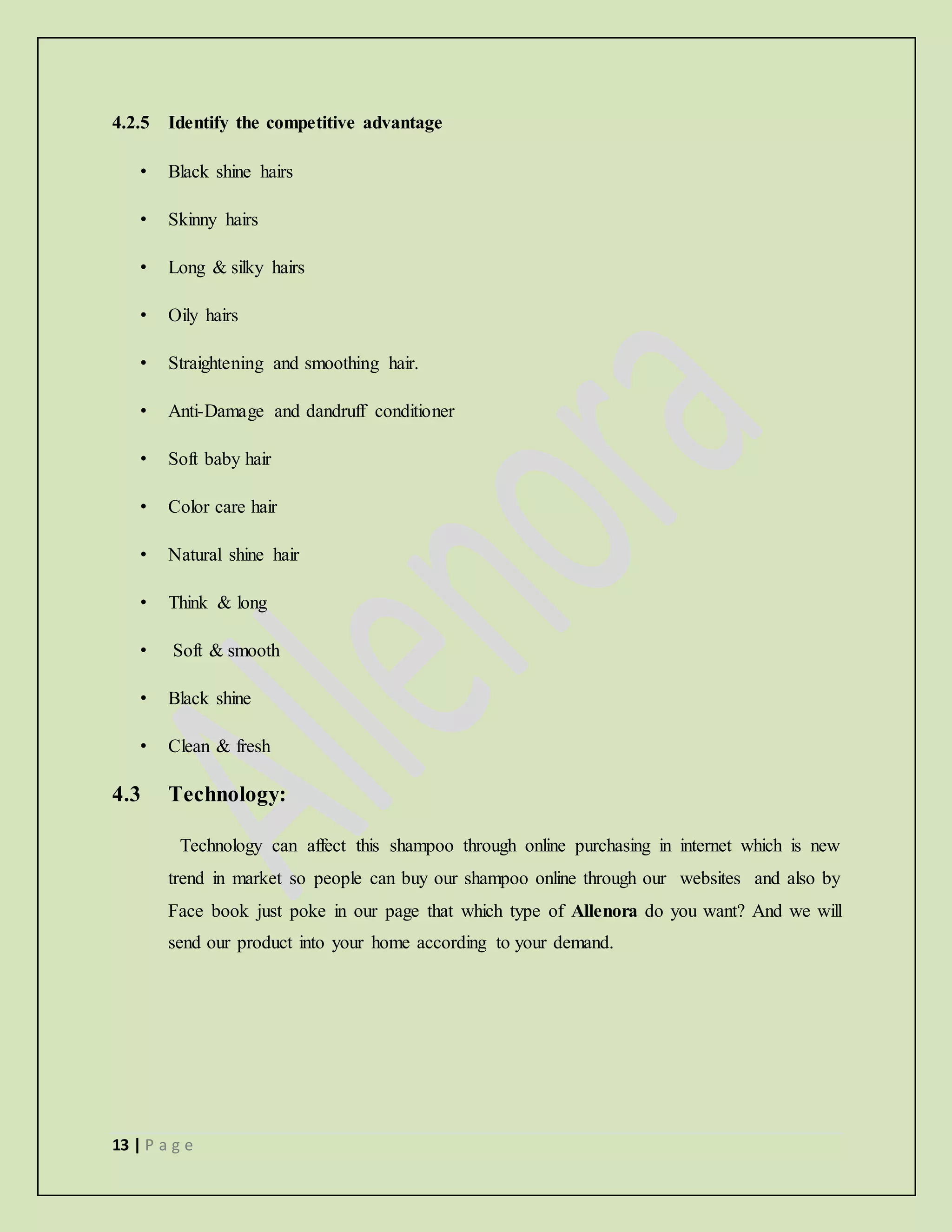 13 | P a g e
4.2.5 Identify the competitive advantage
• Black shine hairs
• Skinny hairs
• Long & silky hairs
• Oily hairs
• Straightening and smoothing hair.
• Anti-Damage and dandruff conditioner
• Soft baby hair
• Color care hair
• Natural shine hair
• Think & long
• Soft & smooth
• Black shine
• Clean & fresh
4.3 Technology:
Technology can affect this shampoo through online purchasing in internet which is new
trend in market so people can buy our shampoo online through our websites and also by
Face book just poke in our page that which type of Allenora do you want? And we will
send our product into your home according to your demand.
 