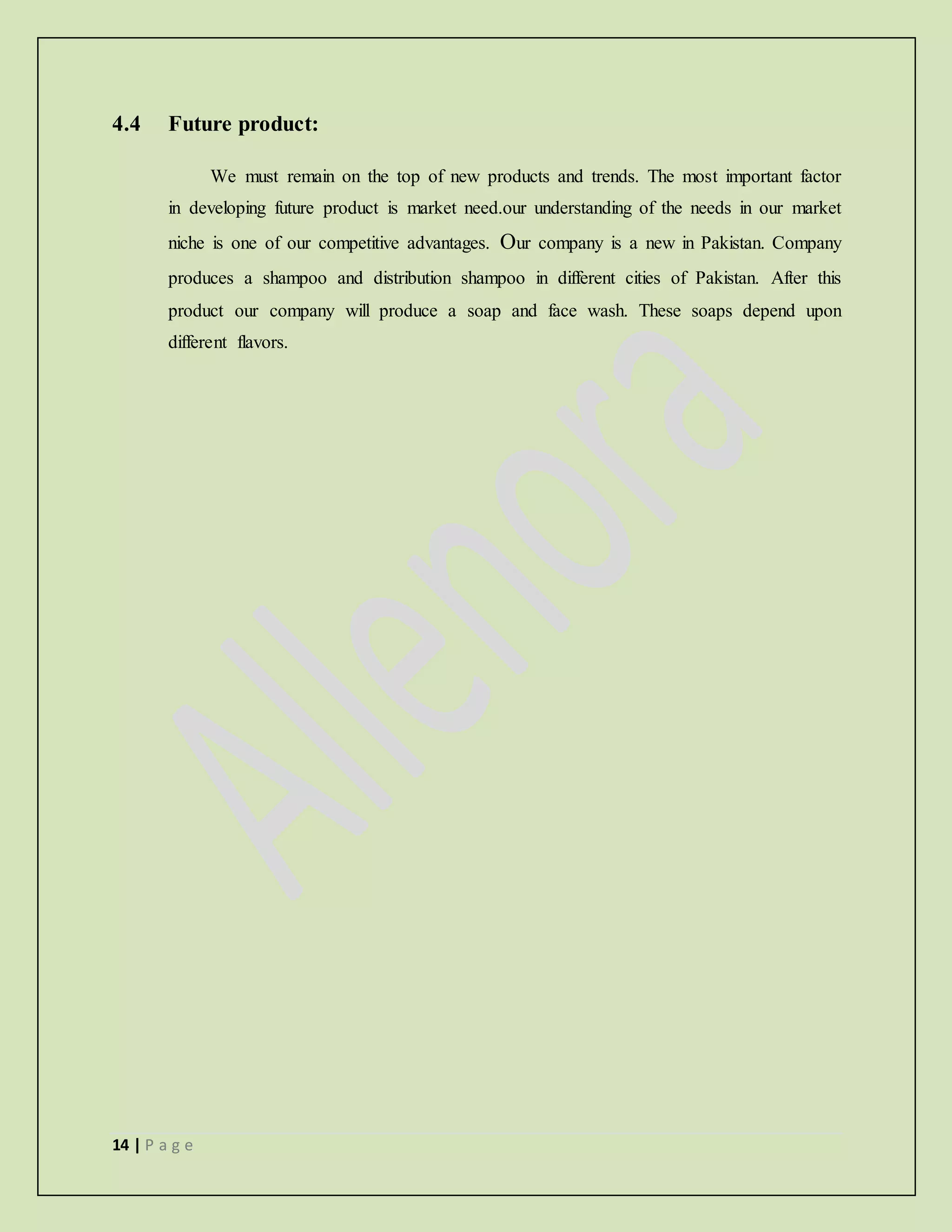 14 | P a g e
4.4 Future product:
We must remain on the top of new products and trends. The most important factor
in developing future product is market need.our understanding of the needs in our market
niche is one of our competitive advantages. Our company is a new in Pakistan. Company
produces a shampoo and distribution shampoo in different cities of Pakistan. After this
product our company will produce a soap and face wash. These soaps depend upon
different flavors.
 