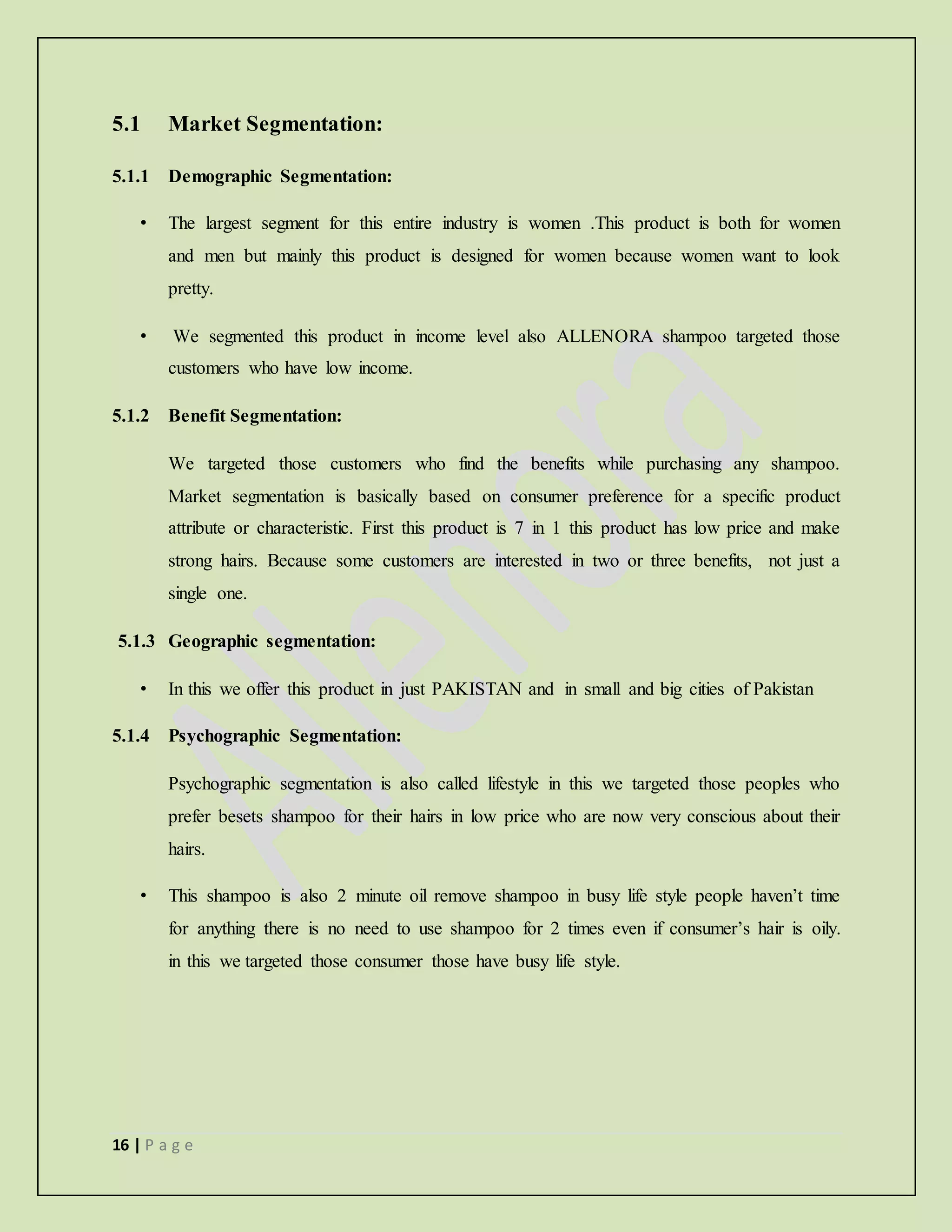16 | P a g e
5.1 Market Segmentation:
5.1.1 Demographic Segmentation:
• The largest segment for this entire industry is women .This product is both for women
and men but mainly this product is designed for women because women want to look
pretty.
• We segmented this product in income level also ALLENORA shampoo targeted those
customers who have low income.
5.1.2 Benefit Segmentation:
We targeted those customers who find the benefits while purchasing any shampoo.
Market segmentation is basically based on consumer preference for a specific product
attribute or characteristic. First this product is 7 in 1 this product has low price and make
strong hairs. Because some customers are interested in two or three benefits, not just a
single one.
5.1.3 Geographic segmentation:
• In this we offer this product in just PAKISTAN and in small and big cities of Pakistan
5.1.4 Psychographic Segmentation:
Psychographic segmentation is also called lifestyle in this we targeted those peoples who
prefer besets shampoo for their hairs in low price who are now very conscious about their
hairs.
• This shampoo is also 2 minute oil remove shampoo in busy life style people haven’t time
for anything there is no need to use shampoo for 2 times even if consumer’s hair is oily.
in this we targeted those consumer those have busy life style.
 