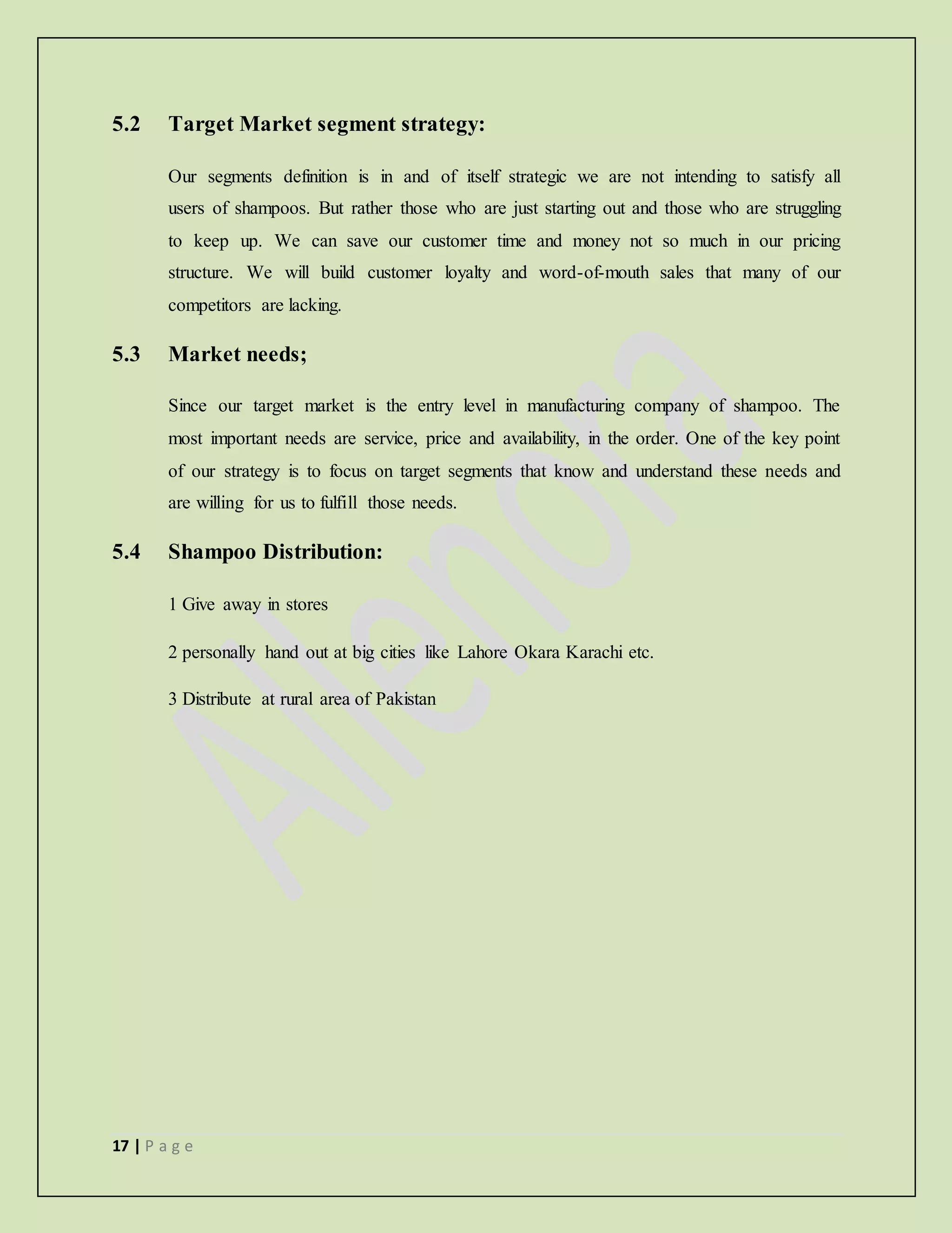 17 | P a g e
5.2 Target Market segment strategy:
Our segments definition is in and of itself strategic we are not intending to satisfy all
users of shampoos. But rather those who are just starting out and those who are struggling
to keep up. We can save our customer time and money not so much in our pricing
structure. We will build customer loyalty and word-of-mouth sales that many of our
competitors are lacking.
5.3 Market needs;
Since our target market is the entry level in manufacturing company of shampoo. The
most important needs are service, price and availability, in the order. One of the key point
of our strategy is to focus on target segments that know and understand these needs and
are willing for us to fulfill those needs.
5.4 Shampoo Distribution:
1 Give away in stores
2 personally hand out at big cities like Lahore Okara Karachi etc.
3 Distribute at rural area of Pakistan
 