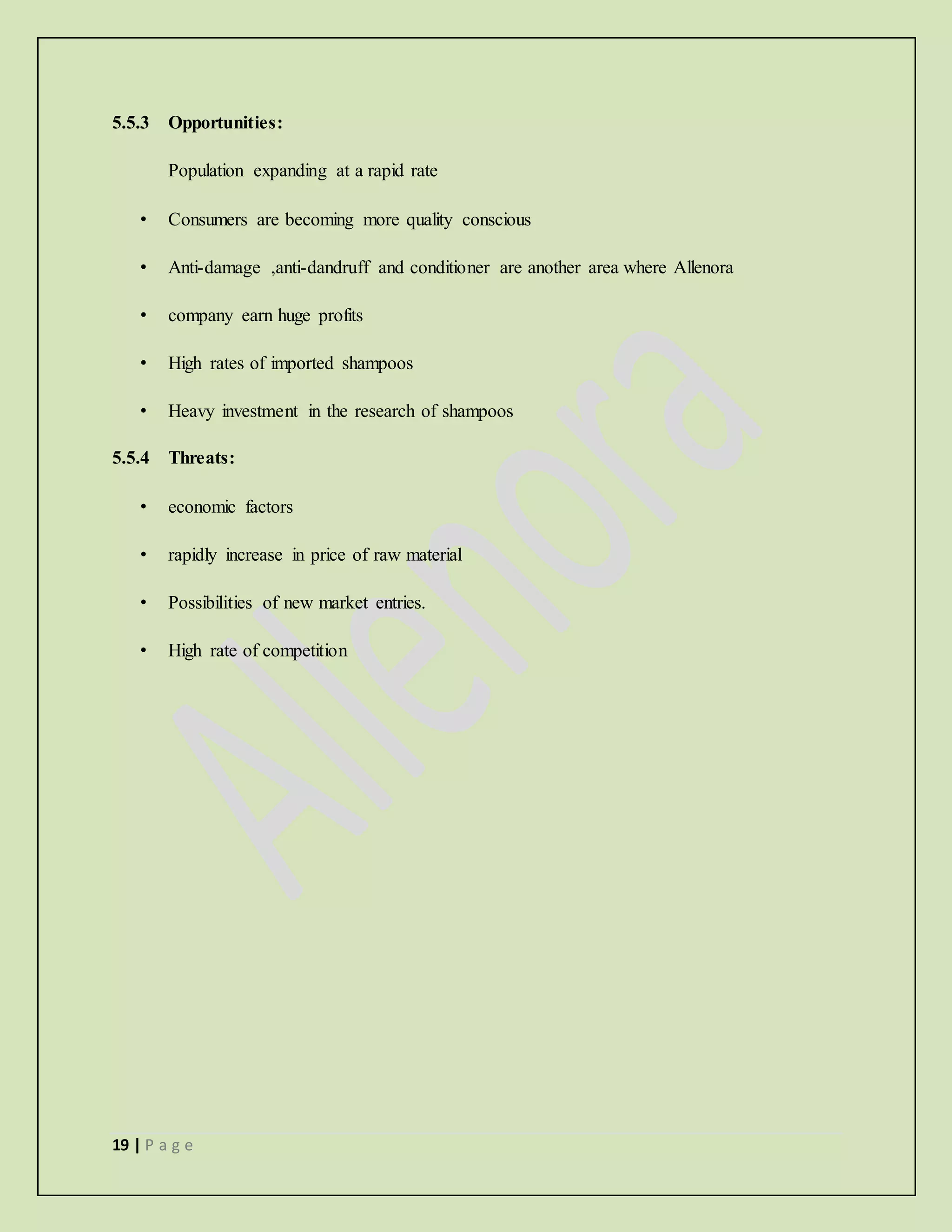 19 | P a g e
5.5.3 Opportunities:
Population expanding at a rapid rate
• Consumers are becoming more quality conscious
• Anti-damage ,anti-dandruff and conditioner are another area where Allenora
• company earn huge profits
• High rates of imported shampoos
• Heavy investment in the research of shampoos
5.5.4 Threats:
• economic factors
• rapidly increase in price of raw material
• Possibilities of new market entries.
• High rate of competition
 