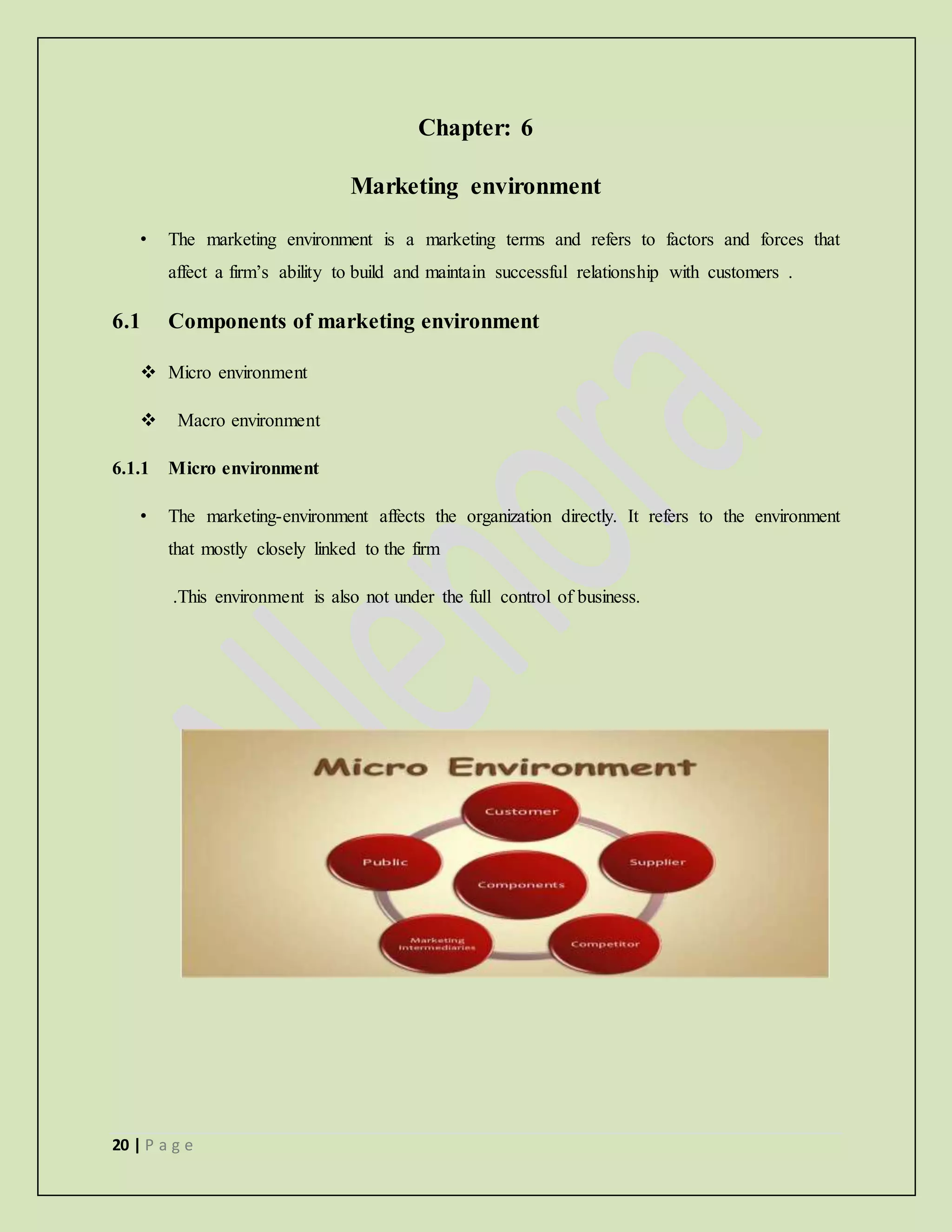 20 | P a g e
Chapter: 6
Marketing environment
• The marketing environment is a marketing terms and refers to factors and forces that
affect a firm’s ability to build and maintain successful relationship with customers .
6.1 Components of marketing environment
 Micro environment
 Macro environment
6.1.1 Micro environment
• The marketing-environment affects the organization directly. It refers to the environment
that mostly closely linked to the firm
.This environment is also not under the full control of business.
 