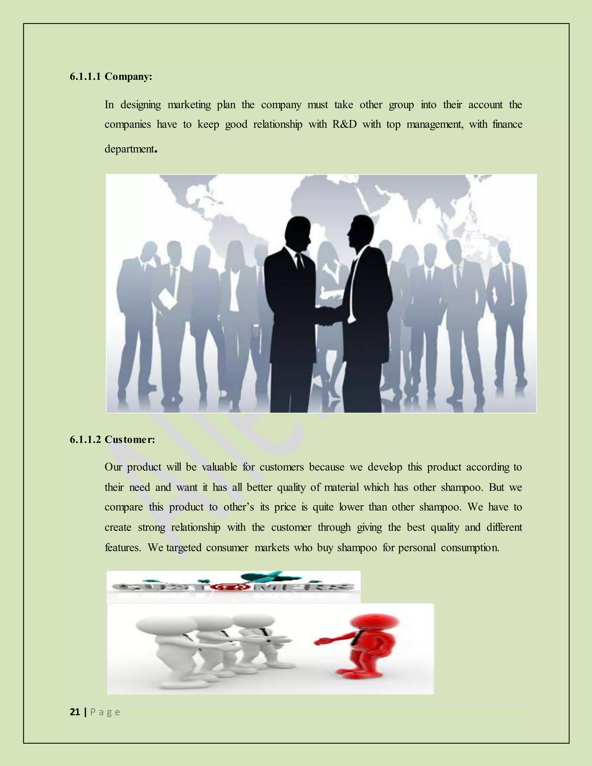 21 | P a g e
6.1.1.1 Company:
In designing marketing plan the company must take other group into their account the
companies have to keep good relationship with R&D with top management, with finance
department.
6.1.1.2 Customer:
Our product will be valuable for customers because we develop this product according to
their need and want it has all better quality of material which has other shampoo. But we
compare this product to other’s its price is quite lower than other shampoo. We have to
create strong relationship with the customer through giving the best quality and different
features. We targeted consumer markets who buy shampoo for personal consumption.
 