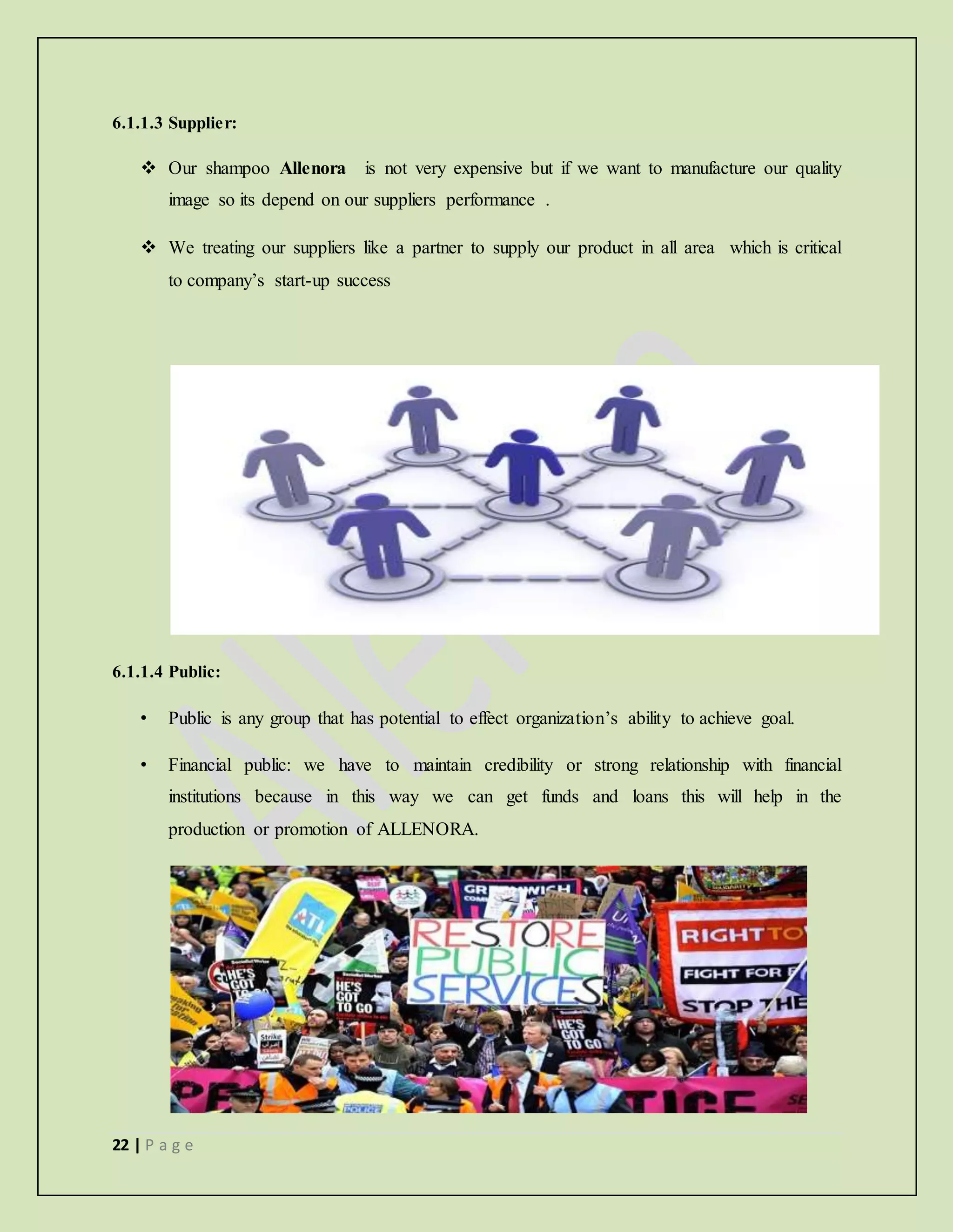 22 | P a g e
6.1.1.3 Supplier:
 Our shampoo Allenora is not very expensive but if we want to manufacture our quality
image so its depend on our suppliers performance .
 We treating our suppliers like a partner to supply our product in all area which is critical
to company’s start-up success
6.1.1.4 Public:
• Public is any group that has potential to effect organization’s ability to achieve goal.
• Financial public: we have to maintain credibility or strong relationship with financial
institutions because in this way we can get funds and loans this will help in the
production or promotion of ALLENORA.
 