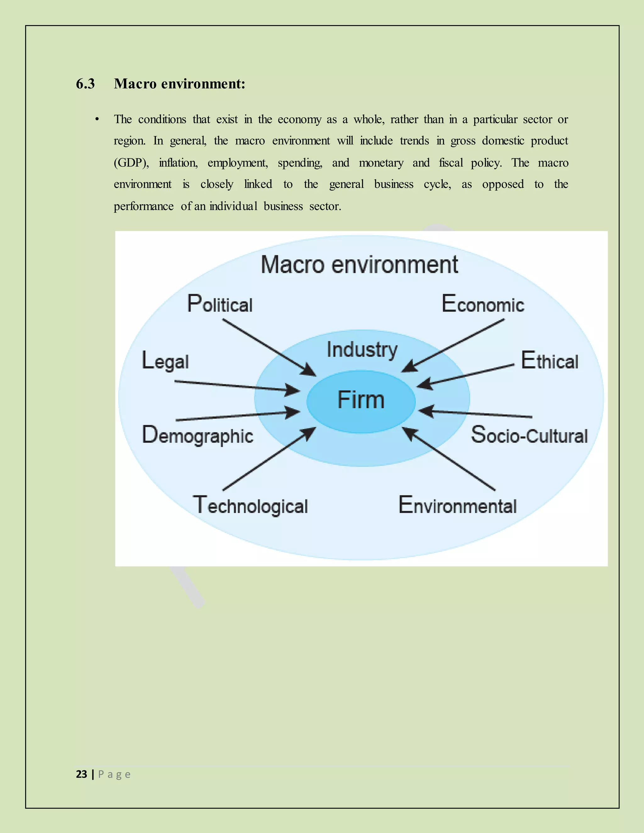 23 | P a g e
6.3 Macro environment:
• The conditions that exist in the economy as a whole, rather than in a particular sector or
region. In general, the macro environment will include trends in gross domestic product
(GDP), inflation, employment, spending, and monetary and fiscal policy. The macro
environment is closely linked to the general business cycle, as opposed to the
performance of an individual business sector.
 