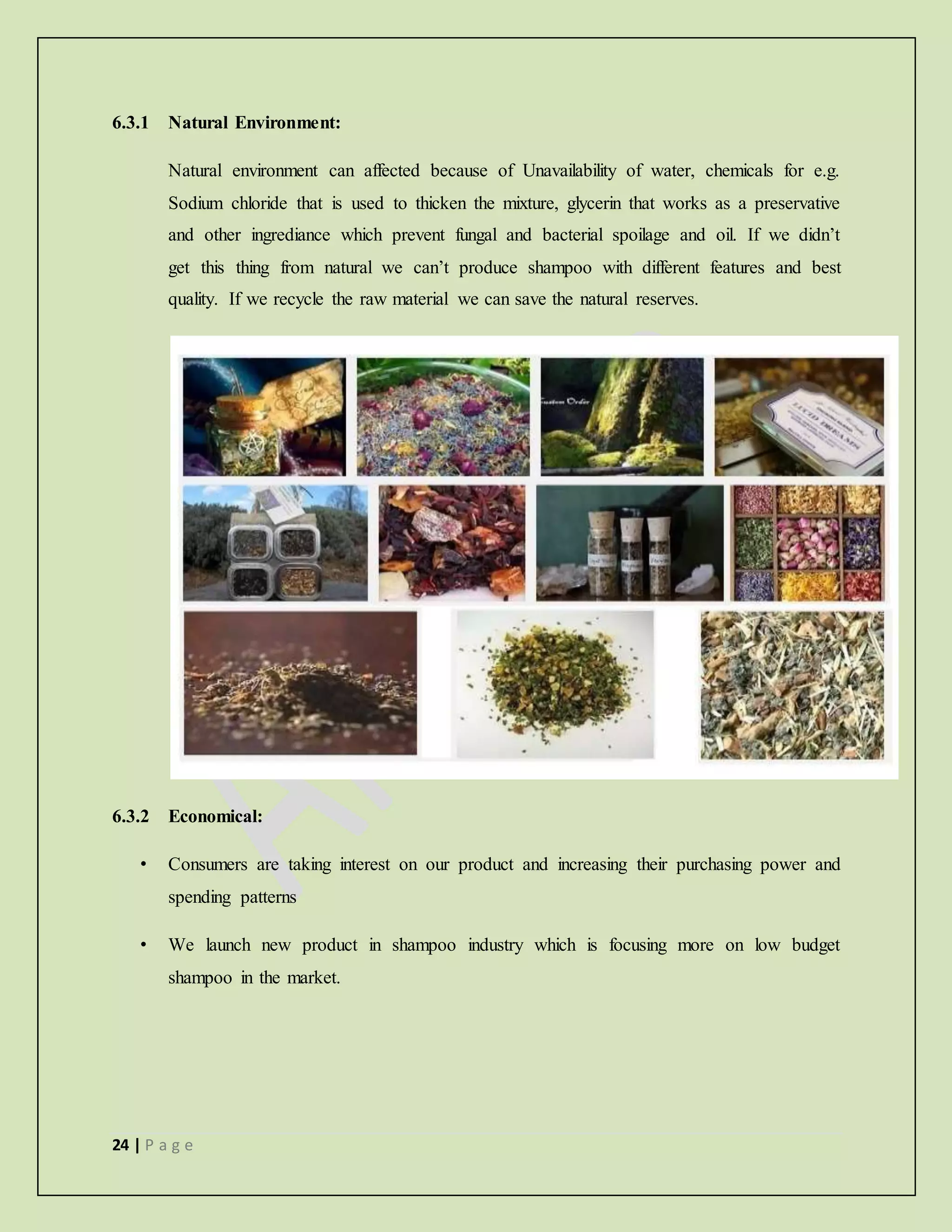 24 | P a g e
6.3.1 Natural Environment:
Natural environment can affected because of Unavailability of water, chemicals for e.g.
Sodium chloride that is used to thicken the mixture, glycerin that works as a preservative
and other ingrediance which prevent fungal and bacterial spoilage and oil. If we didn’t
get this thing from natural we can’t produce shampoo with different features and best
quality. If we recycle the raw material we can save the natural reserves.
6.3.2 Economical:
• Consumers are taking interest on our product and increasing their purchasing power and
spending patterns
• We launch new product in shampoo industry which is focusing more on low budget
shampoo in the market.
 