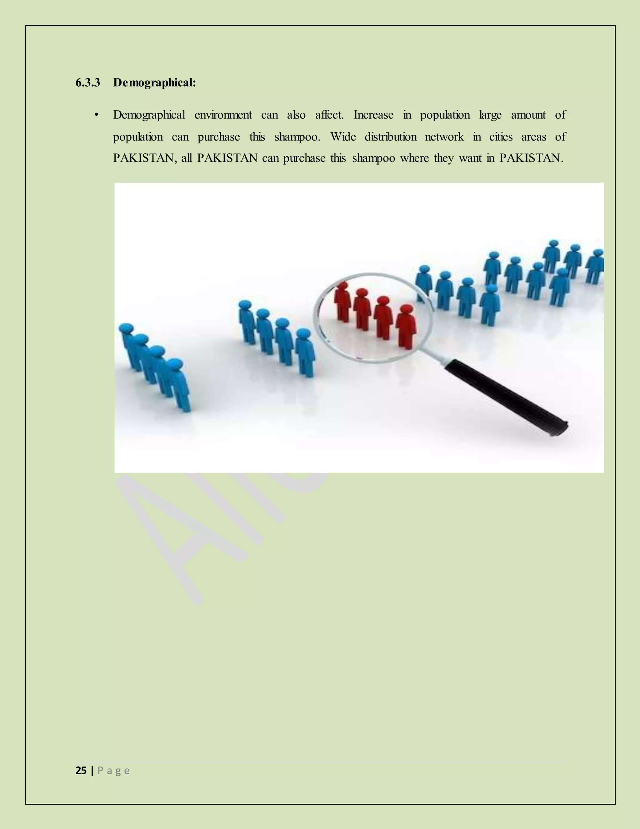 25 | P a g e
6.3.3 Demographical:
• Demographical environment can also affect. Increase in population large amount of
population can purchase this shampoo. Wide distribution network in cities areas of
PAKISTAN, all PAKISTAN can purchase this shampoo where they want in PAKISTAN.
 