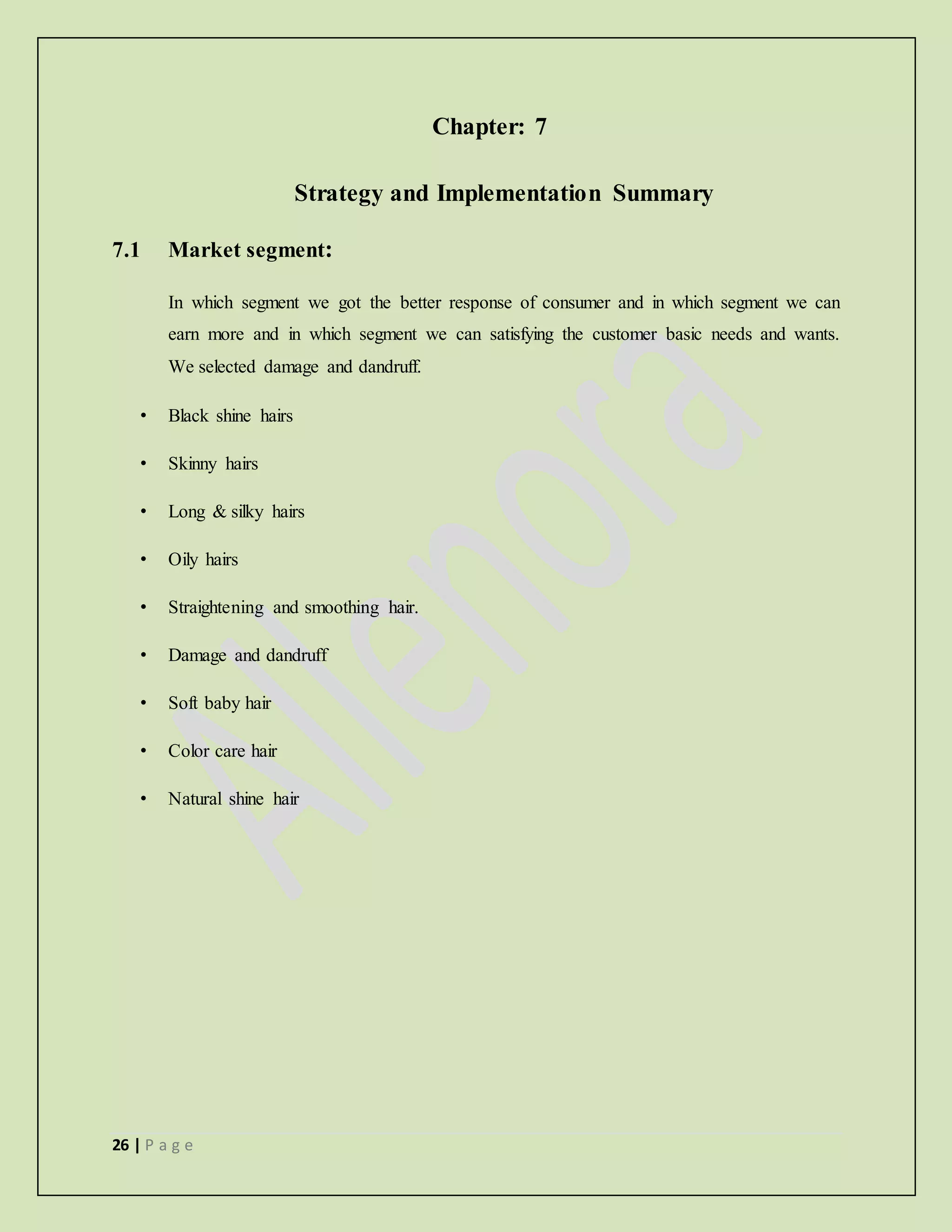 26 | P a g e
Chapter: 7
Strategy and Implementation Summary
7.1 Market segment:
In which segment we got the better response of consumer and in which segment we can
earn more and in which segment we can satisfying the customer basic needs and wants.
We selected damage and dandruff.
• Black shine hairs
• Skinny hairs
• Long & silky hairs
• Oily hairs
• Straightening and smoothing hair.
• Damage and dandruff
• Soft baby hair
• Color care hair
• Natural shine hair
 
