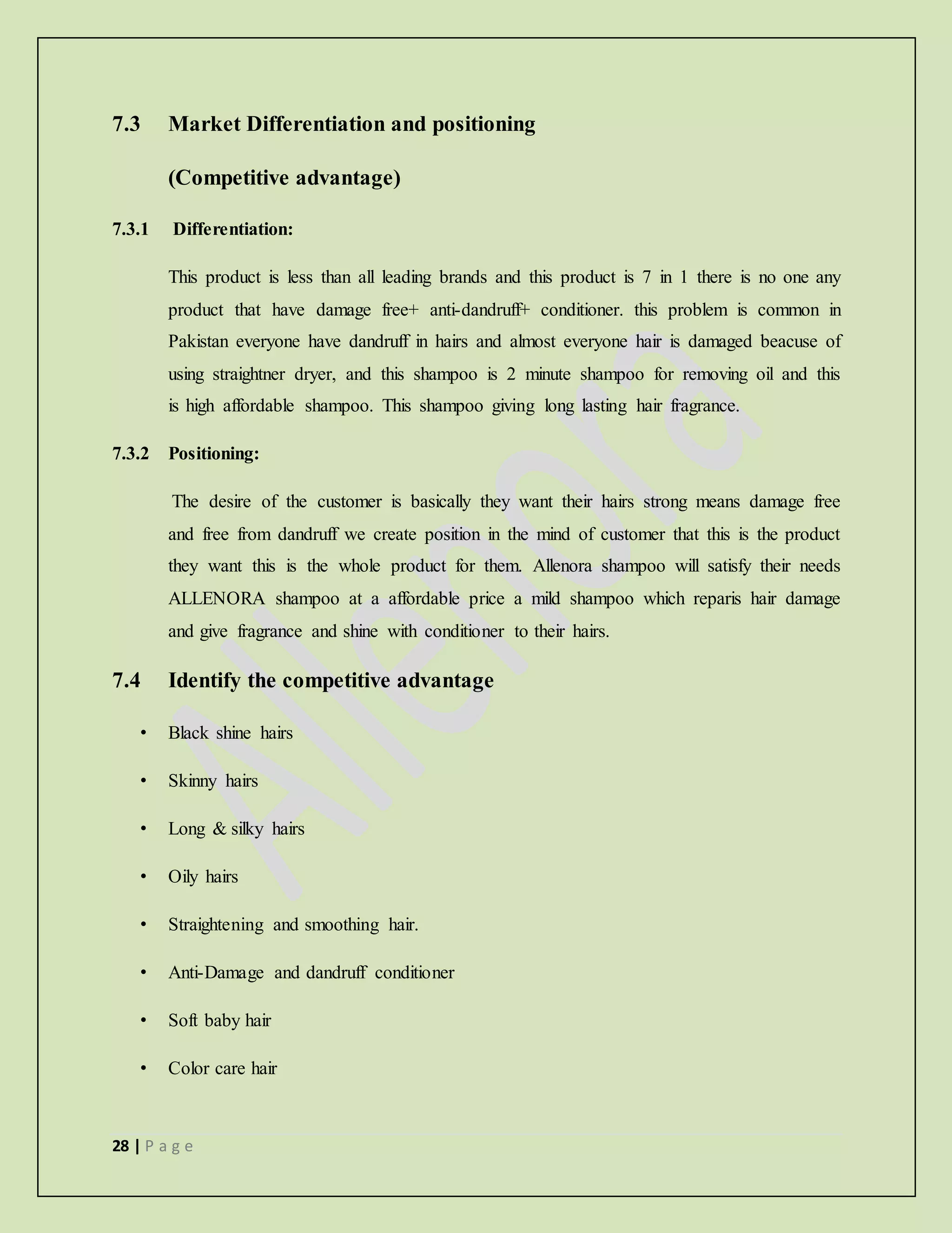 28 | P a g e
7.3 Market Differentiation and positioning
(Competitive advantage)
7.3.1 Differentiation:
This product is less than all leading brands and this product is 7 in 1 there is no one any
product that have damage free+ anti-dandruff+ conditioner. this problem is common in
Pakistan everyone have dandruff in hairs and almost everyone hair is damaged beacuse of
using straightner dryer, and this shampoo is 2 minute shampoo for removing oil and this
is high affordable shampoo. This shampoo giving long lasting hair fragrance.
7.3.2 Positioning:
The desire of the customer is basically they want their hairs strong means damage free
and free from dandruff we create position in the mind of customer that this is the product
they want this is the whole product for them. Allenora shampoo will satisfy their needs
ALLENORA shampoo at a affordable price a mild shampoo which reparis hair damage
and give fragrance and shine with conditioner to their hairs.
7.4 Identify the competitive advantage
• Black shine hairs
• Skinny hairs
• Long & silky hairs
• Oily hairs
• Straightening and smoothing hair.
• Anti-Damage and dandruff conditioner
• Soft baby hair
• Color care hair
 