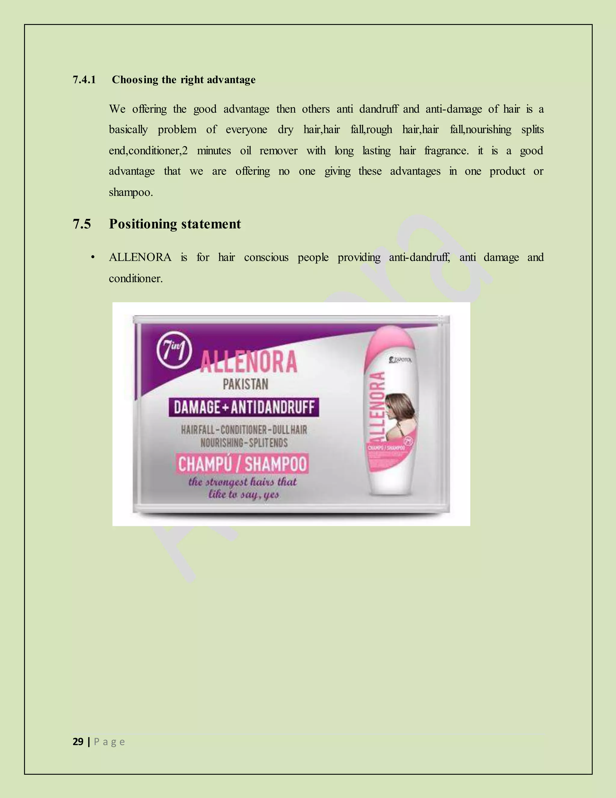 29 | P a g e
7.4.1 Choosing the right advantage
We offering the good advantage then others anti dandruff and anti-damage of hair is a
basically problem of everyone dry hair,hair fall,rough hair,hair fall,nourishing splits
end,conditioner,2 minutes oil remover with long lasting hair fragrance. it is a good
advantage that we are offering no one giving these advantages in one product or
shampoo.
7.5 Positioning statement
• ALLENORA is for hair conscious people providing anti-dandruff, anti damage and
conditioner.
 