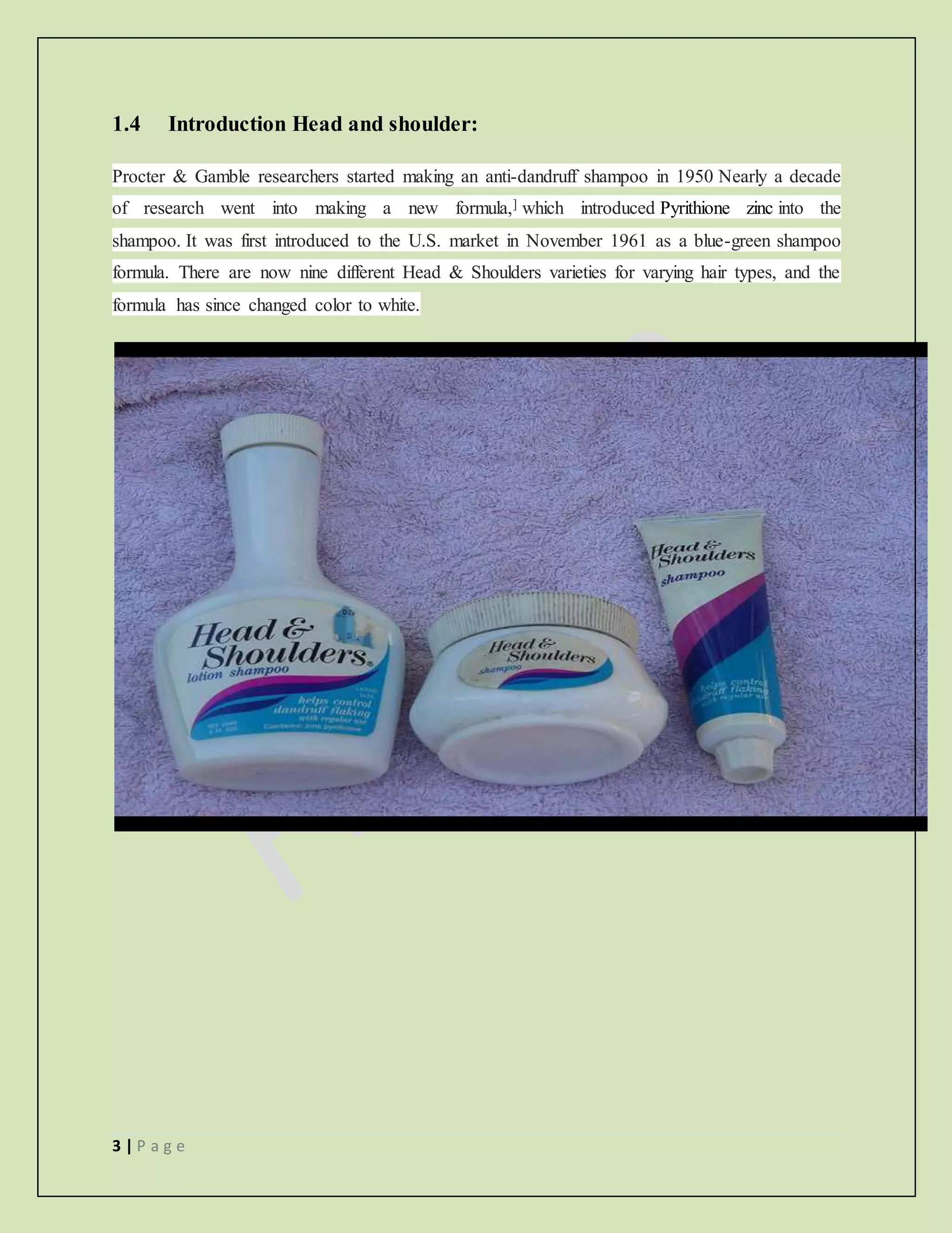 3 | P a g e
1.4 Introduction Head and shoulder:
Procter & Gamble researchers started making an anti-dandruff shampoo in 1950 Nearly a decade
of research went into making a new formula,] which introduced Pyrithione zinc into the
shampoo. It was first introduced to the U.S. market in November 1961 as a blue-green shampoo
formula. There are now nine different Head & Shoulders varieties for varying hair types, and the
formula has since changed color to white.
 