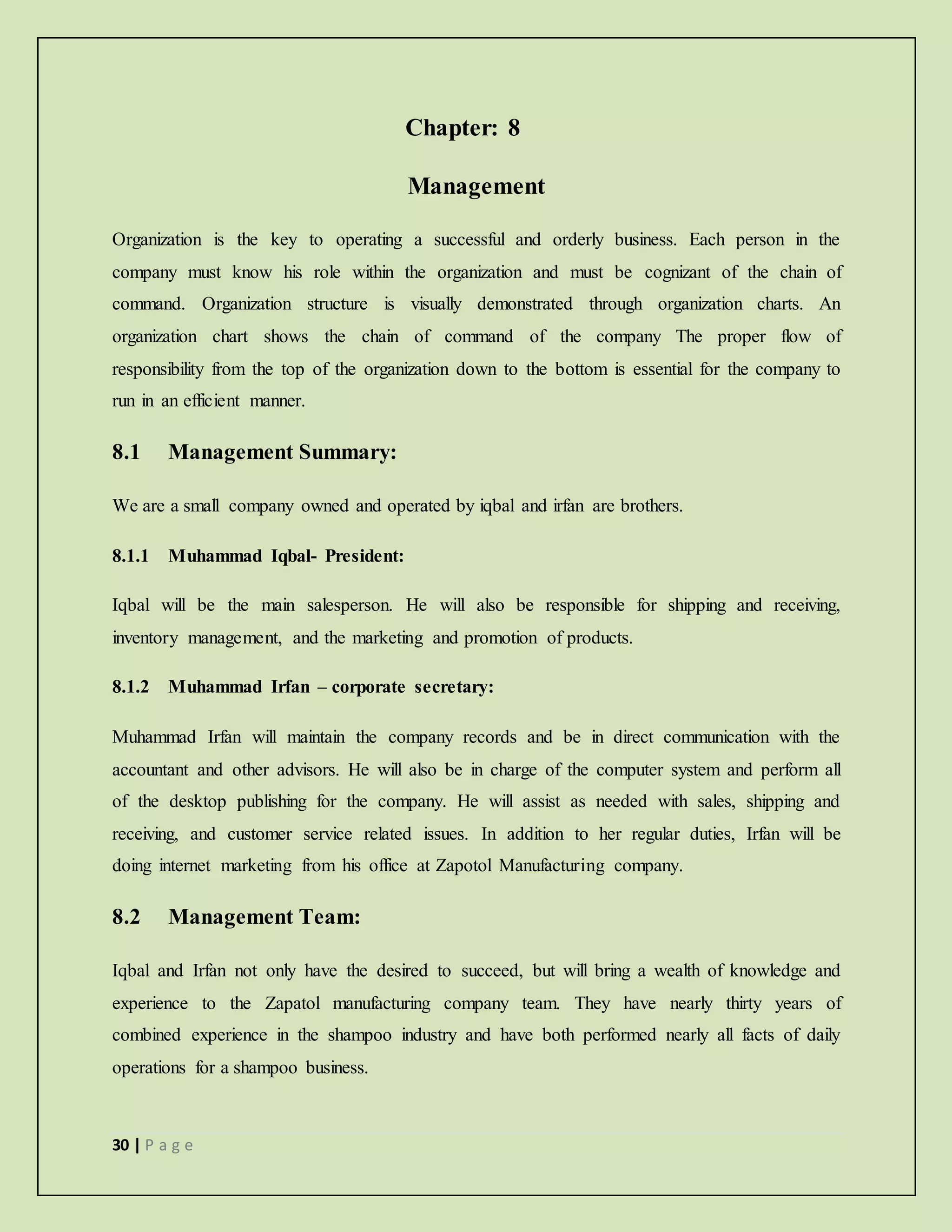 30 | P a g e
Chapter: 8
Management
Organization is the key to operating a successful and orderly business. Each person in the
company must know his role within the organization and must be cognizant of the chain of
command. Organization structure is visually demonstrated through organization charts. An
organization chart shows the chain of command of the company The proper flow of
responsibility from the top of the organization down to the bottom is essential for the company to
run in an efficient manner.
8.1 Management Summary:
We are a small company owned and operated by iqbal and irfan are brothers.
8.1.1 Muhammad Iqbal- President:
Iqbal will be the main salesperson. He will also be responsible for shipping and receiving,
inventory management, and the marketing and promotion of products.
8.1.2 Muhammad Irfan – corporate secretary:
Muhammad Irfan will maintain the company records and be in direct communication with the
accountant and other advisors. He will also be in charge of the computer system and perform all
of the desktop publishing for the company. He will assist as needed with sales, shipping and
receiving, and customer service related issues. In addition to her regular duties, Irfan will be
doing internet marketing from his office at Zapotol Manufacturing company.
8.2 Management Team:
Iqbal and Irfan not only have the desired to succeed, but will bring a wealth of knowledge and
experience to the Zapatol manufacturing company team. They have nearly thirty years of
combined experience in the shampoo industry and have both performed nearly all facts of daily
operations for a shampoo business.
 