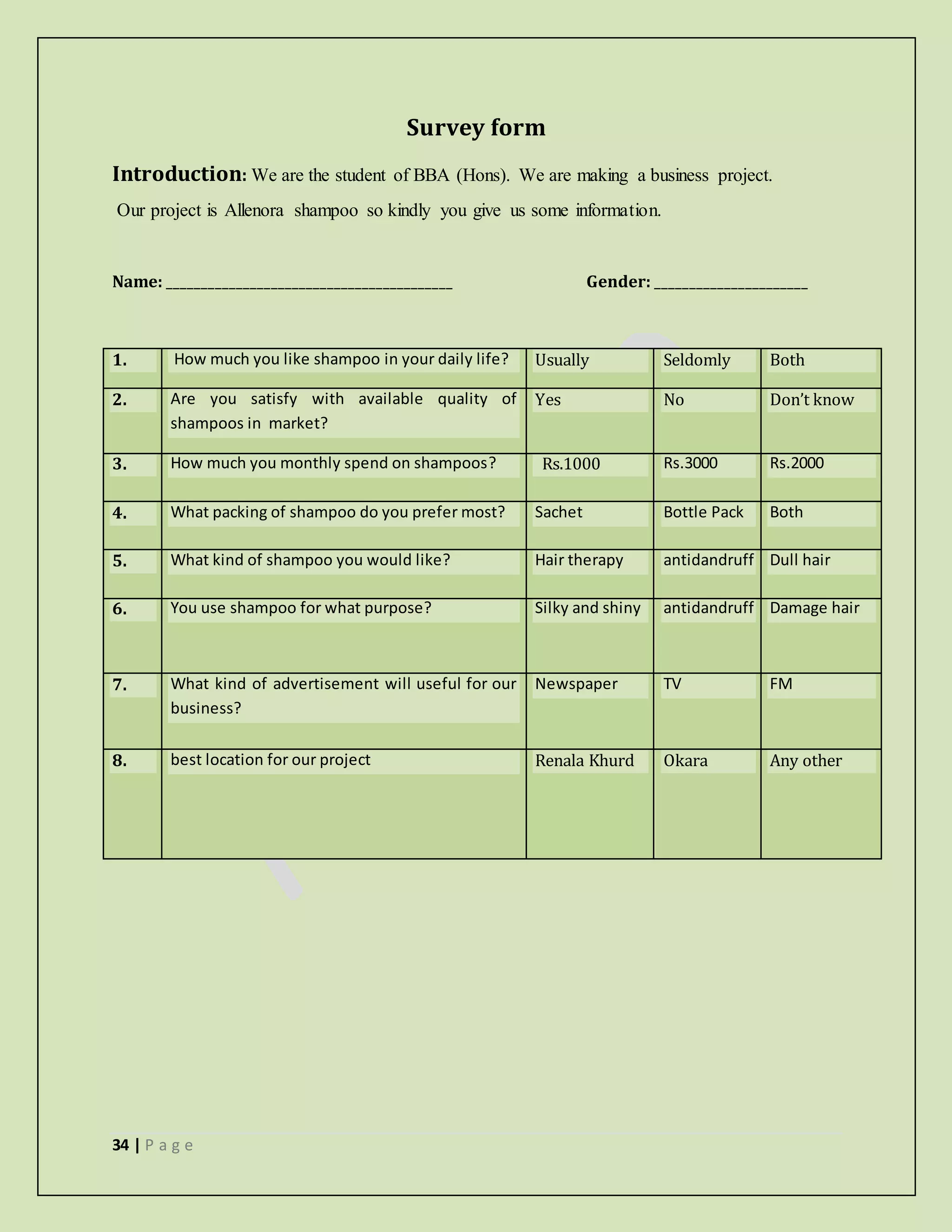 34 | P a g e
Survey form
Introduction: We are the student of BBA (Hons). We are making a business project.
Our project is Allenora shampoo so kindly you give us some information.
Name: _________________________________________ Gender: ______________________
1. How much you like shampoo in your daily life? Usually Seldomly Both
2. Are you satisfy with available quality of
shampoos in market?
Yes No Don’t know
3. How much you monthly spend on shampoos? Rs.1000 Rs.3000 Rs.2000
4. What packing of shampoo do you prefer most? Sachet Bottle Pack Both
5. What kind of shampoo you would like? Hair therapy antidandruff Dull hair
6. You use shampoo for what purpose? Silky and shiny antidandruff Damage hair
7. What kind of advertisement will useful for our
business?
Newspaper TV FM
8. best location for our project Renala Khurd Okara Any other
 