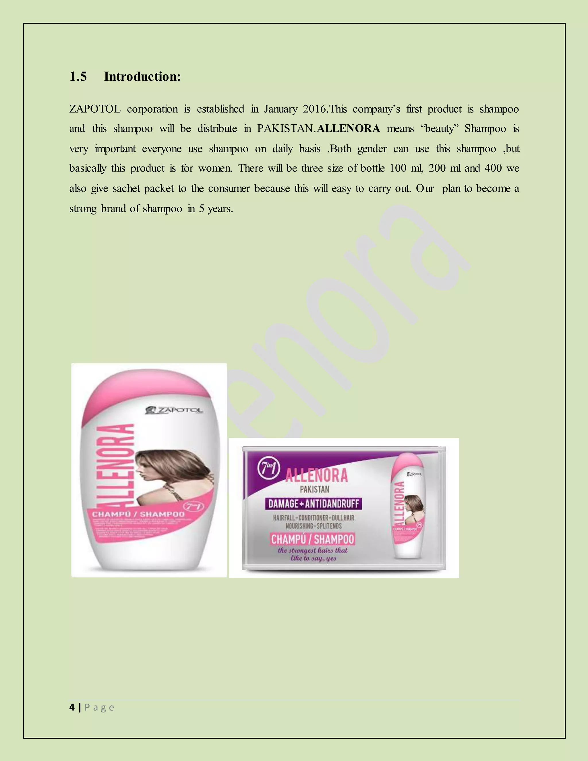 4 | P a g e
1.5 Introduction:
ZAPOTOL corporation is established in January 2016.This company’s first product is shampoo
and this shampoo will be distribute in PAKISTAN.ALLENORA means “beauty” Shampoo is
very important everyone use shampoo on daily basis .Both gender can use this shampoo ,but
basically this product is for women. There will be three size of bottle 100 ml, 200 ml and 400 we
also give sachet packet to the consumer because this will easy to carry out. Our plan to become a
strong brand of shampoo in 5 years.
 