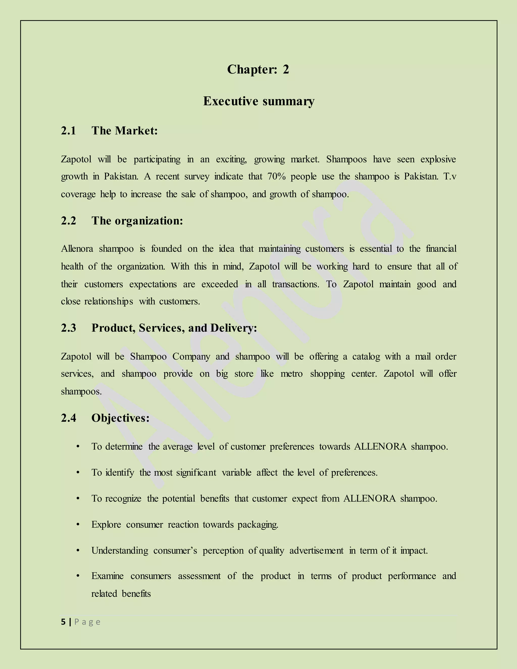 5 | P a g e
Chapter: 2
Executive summary
2.1 The Market:
Zapotol will be participating in an exciting, growing market. Shampoos have seen explosive
growth in Pakistan. A recent survey indicate that 70% people use the shampoo is Pakistan. T.v
coverage help to increase the sale of shampoo, and growth of shampoo.
2.2 The organization:
Allenora shampoo is founded on the idea that maintaining customers is essential to the financial
health of the organization. With this in mind, Zapotol will be working hard to ensure that all of
their customers expectations are exceeded in all transactions. To Zapotol maintain good and
close relationships with customers.
2.3 Product, Services, and Delivery:
Zapotol will be Shampoo Company and shampoo will be offering a catalog with a mail order
services, and shampoo provide on big store like metro shopping center. Zapotol will offer
shampoos.
2.4 Objectives:
• To determine the average level of customer preferences towards ALLENORA shampoo.
• To identify the most significant variable affect the level of preferences.
• To recognize the potential benefits that customer expect from ALLENORA shampoo.
• Explore consumer reaction towards packaging.
• Understanding consumer’s perception of quality advertisement in term of it impact.
• Examine consumers assessment of the product in terms of product performance and
related benefits
 