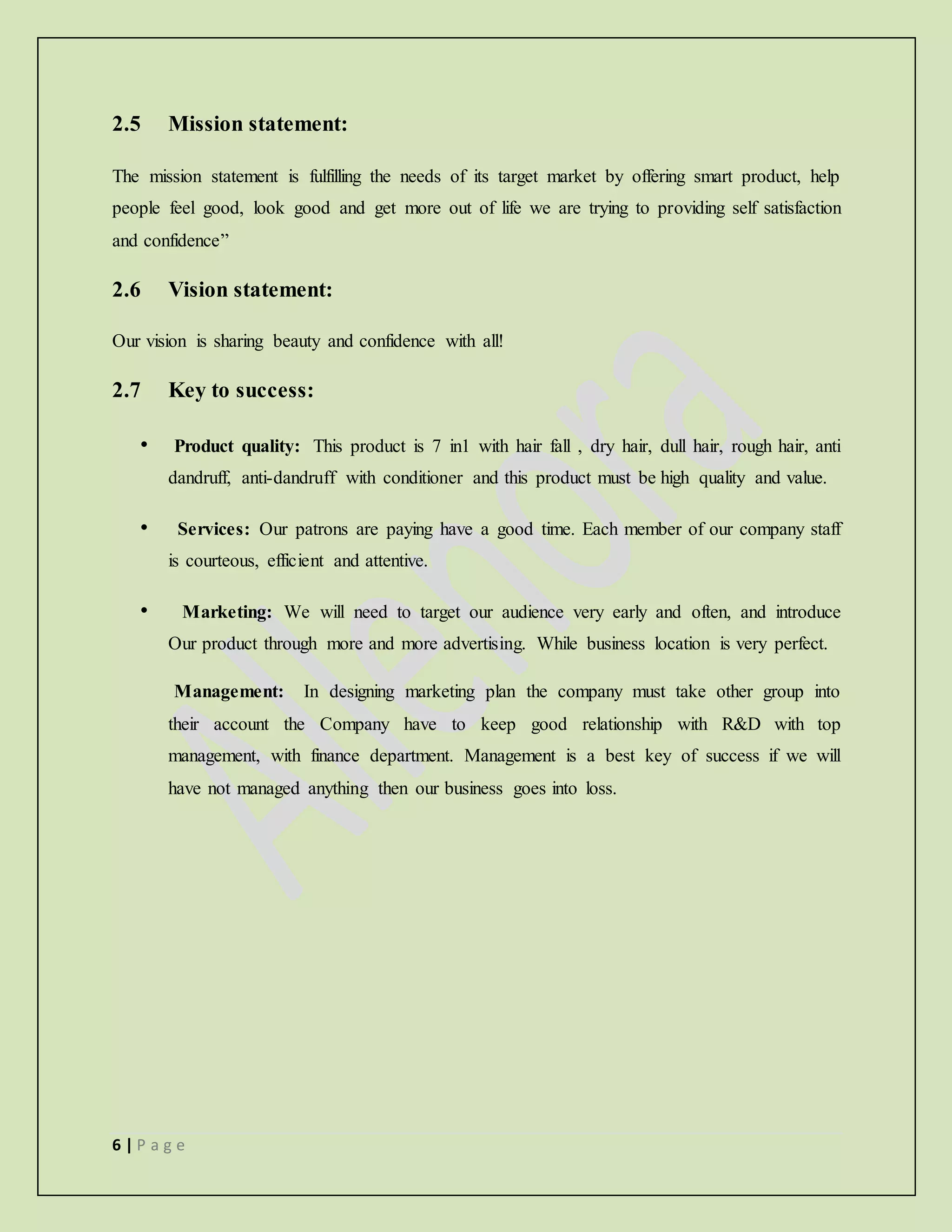 6 | P a g e
2.5 Mission statement:
The mission statement is fulfilling the needs of its target market by offering smart product, help
people feel good, look good and get more out of life we are trying to providing self satisfaction
and confidence”
2.6 Vision statement:
Our vision is sharing beauty and confidence with all!
2.7 Key to success:
• Product quality: This product is 7 in1 with hair fall , dry hair, dull hair, rough hair, anti
dandruff, anti-dandruff with conditioner and this product must be high quality and value.
• Services: Our patrons are paying have a good time. Each member of our company staff
is courteous, efficient and attentive.
• Marketing: We will need to target our audience very early and often, and introduce
Our product through more and more advertising. While business location is very perfect.
Management: In designing marketing plan the company must take other group into
their account the Company have to keep good relationship with R&D with top
management, with finance department. Management is a best key of success if we will
have not managed anything then our business goes into loss.
 