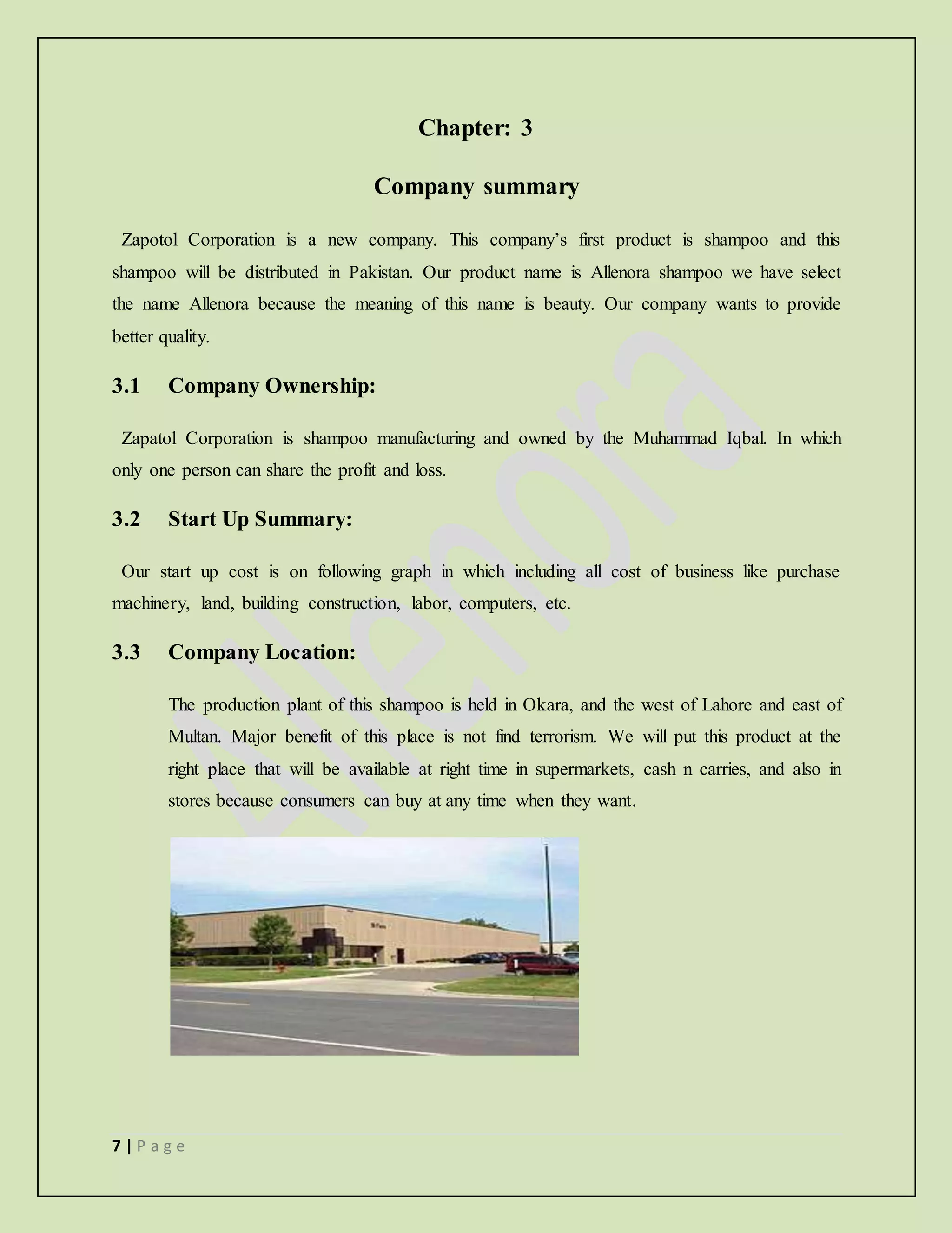 7 | P a g e
Chapter: 3
Company summary
Zapotol Corporation is a new company. This company’s first product is shampoo and this
shampoo will be distributed in Pakistan. Our product name is Allenora shampoo we have select
the name Allenora because the meaning of this name is beauty. Our company wants to provide
better quality.
3.1 Company Ownership:
Zapatol Corporation is shampoo manufacturing and owned by the Muhammad Iqbal. In which
only one person can share the profit and loss.
3.2 Start Up Summary:
Our start up cost is on following graph in which including all cost of business like purchase
machinery, land, building construction, labor, computers, etc.
3.3 Company Location:
The production plant of this shampoo is held in Okara, and the west of Lahore and east of
Multan. Major benefit of this place is not find terrorism. We will put this product at the
right place that will be available at right time in supermarkets, cash n carries, and also in
stores because consumers can buy at any time when they want.
 