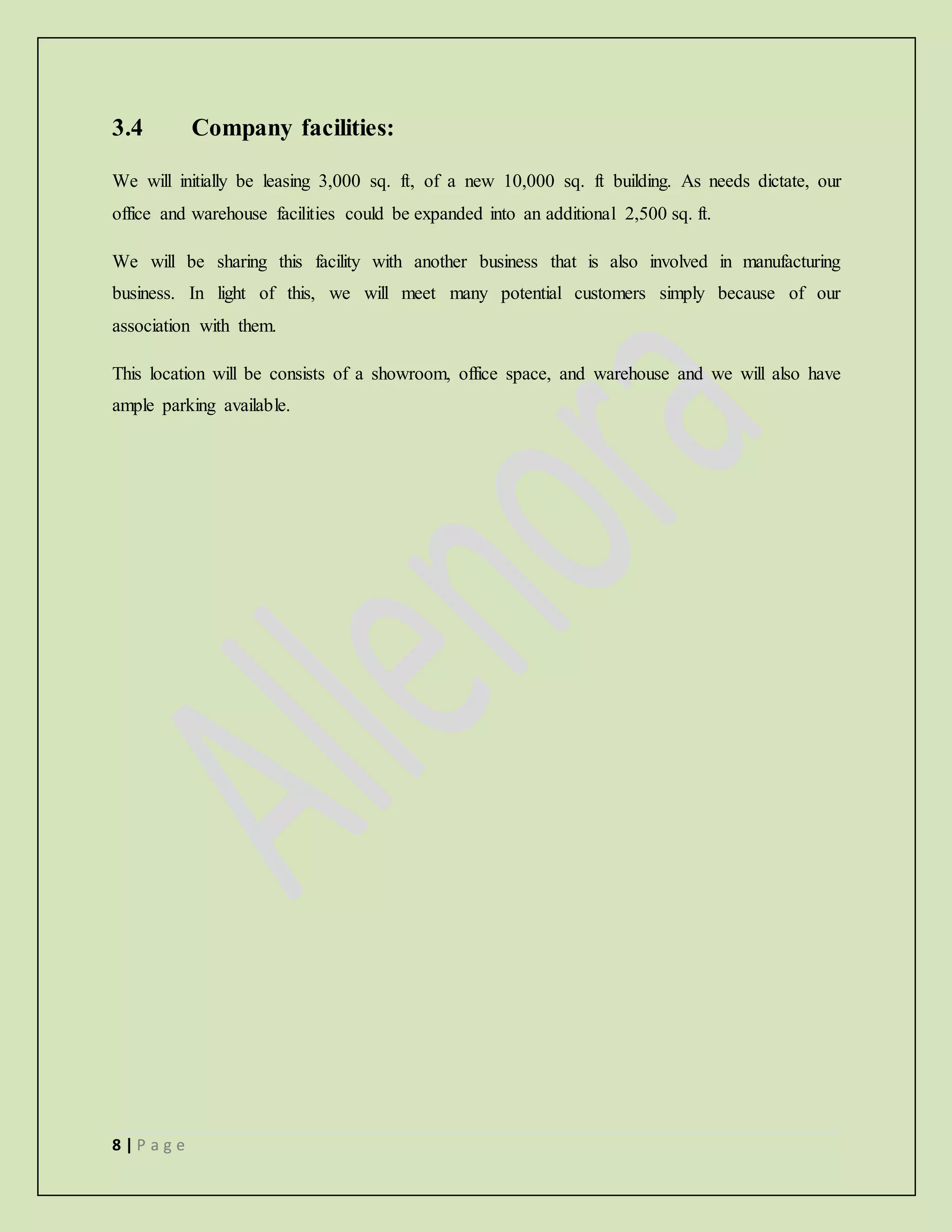 8 | P a g e
3.4 Company facilities:
We will initially be leasing 3,000 sq. ft, of a new 10,000 sq. ft building. As needs dictate, our
office and warehouse facilities could be expanded into an additional 2,500 sq. ft.
We will be sharing this facility with another business that is also involved in manufacturing
business. In light of this, we will meet many potential customers simply because of our
association with them.
This location will be consists of a showroom, office space, and warehouse and we will also have
ample parking available.
 