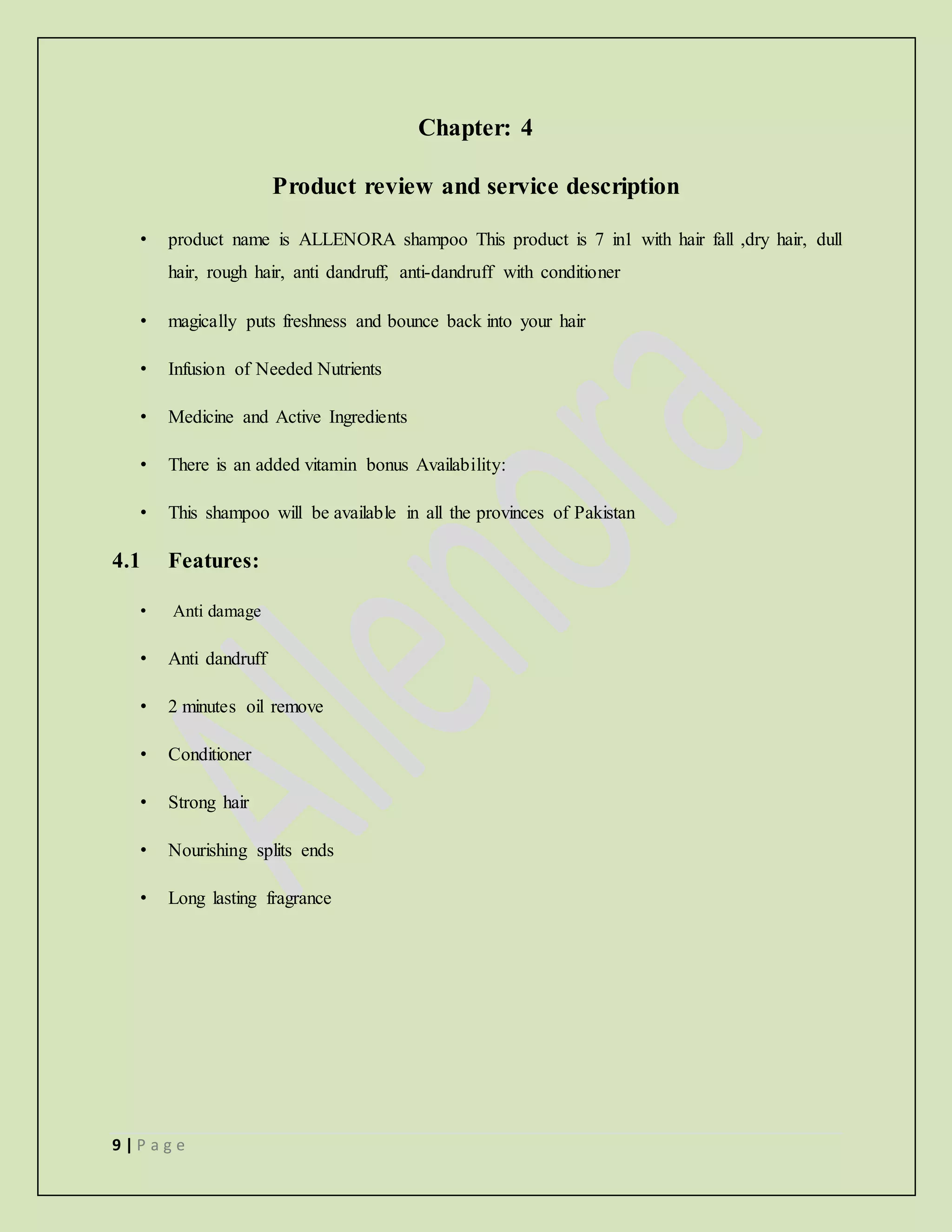 9 | P a g e
Chapter: 4
Product review and service description
• product name is ALLENORA shampoo This product is 7 in1 with hair fall ,dry hair, dull
hair, rough hair, anti dandruff, anti-dandruff with conditioner
• magically puts freshness and bounce back into your hair
• Infusion of Needed Nutrients
• Medicine and Active Ingredients
• There is an added vitamin bonus Availability:
• This shampoo will be available in all the provinces of Pakistan
4.1 Features:
• Anti damage
• Anti dandruff
• 2 minutes oil remove
• Conditioner
• Strong hair
• Nourishing splits ends
• Long lasting fragrance
 