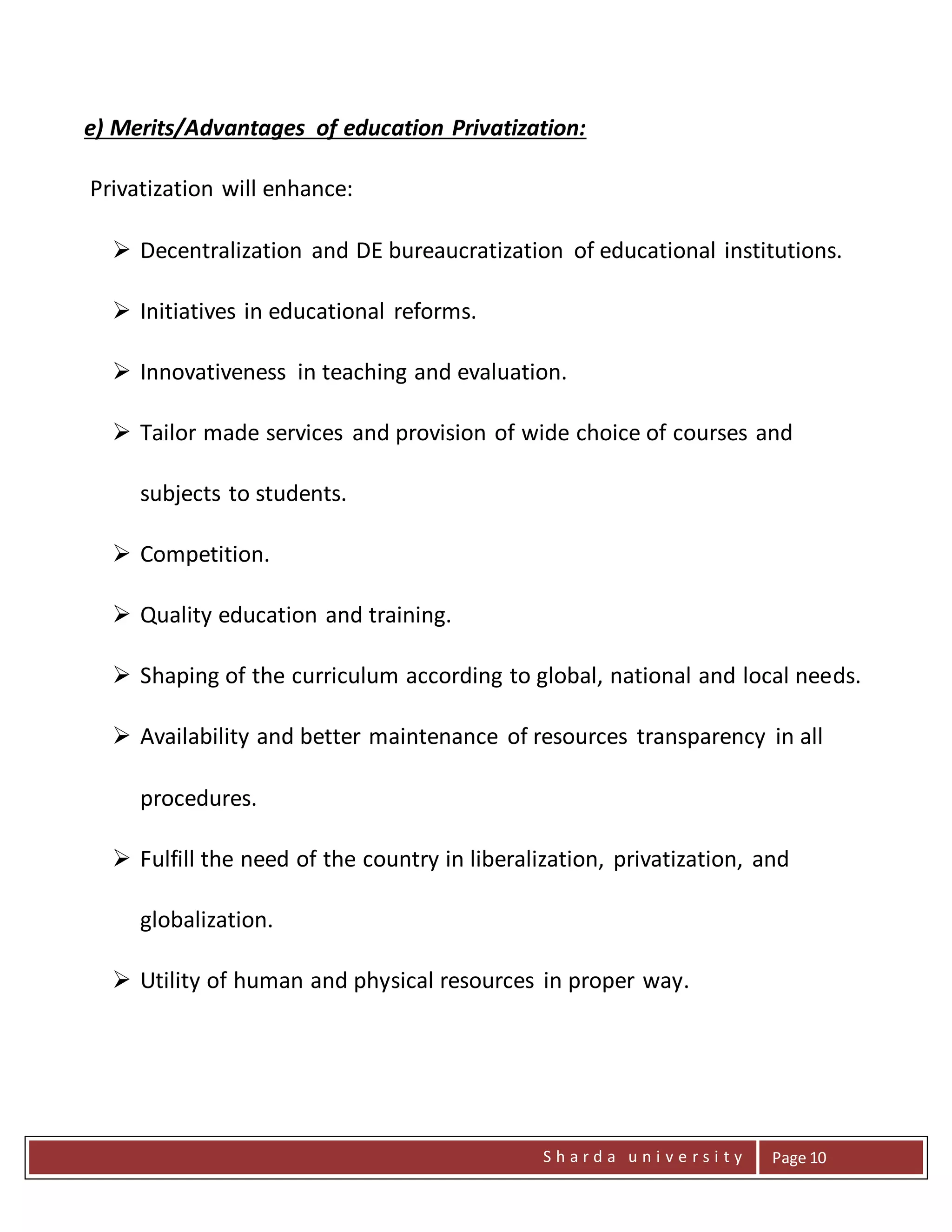 S h a r d a u n i v e r s i t y Page 10
e) Merits/Advantages of education Privatization:
Privatization will enhance:
 Decentralization and DE bureaucratization of educational institutions.
 Initiatives in educational reforms.
 Innovativeness in teaching and evaluation.
 Tailor made services and provision of wide choice of courses and
subjects to students.
 Competition.
 Quality education and training.
 Shaping of the curriculum according to global, national and local needs.
 Availability and better maintenance of resources transparency in all
procedures.
 Fulfill the need of the country in liberalization, privatization, and
globalization.
 Utility of human and physical resources in proper way.
 