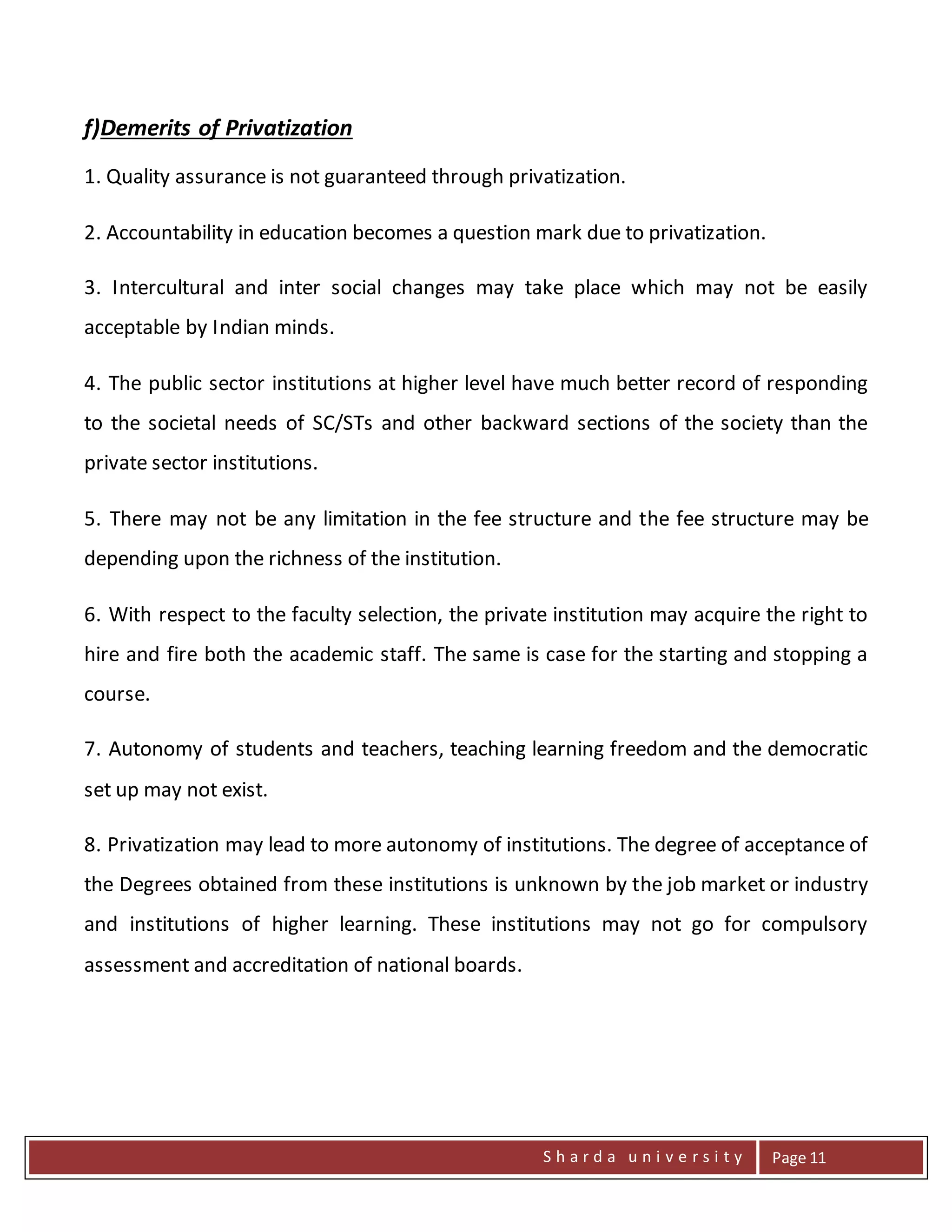 S h a r d a u n i v e r s i t y Page 11
f)Demerits of Privatization
1. Quality assurance is not guaranteed through privatization.
2. Accountability in education becomes a question mark due to privatization.
3. Intercultural and inter social changes may take place which may not be easily
acceptable by Indian minds.
4. The public sector institutions at higher level have much better record of responding
to the societal needs of SC/STs and other backward sections of the society than the
private sector institutions.
5. There may not be any limitation in the fee structure and the fee structure may be
depending upon the richness of the institution.
6. With respect to the faculty selection, the private institution may acquire the right to
hire and fire both the academic staff. The same is case for the starting and stopping a
course.
7. Autonomy of students and teachers, teaching learning freedom and the democratic
set up may not exist.
8. Privatization may lead to more autonomy of institutions. The degree of acceptance of
the Degrees obtained from these institutions is unknown by the job market or industry
and institutions of higher learning. These institutions may not go for compulsory
assessment and accreditation of national boards.
 