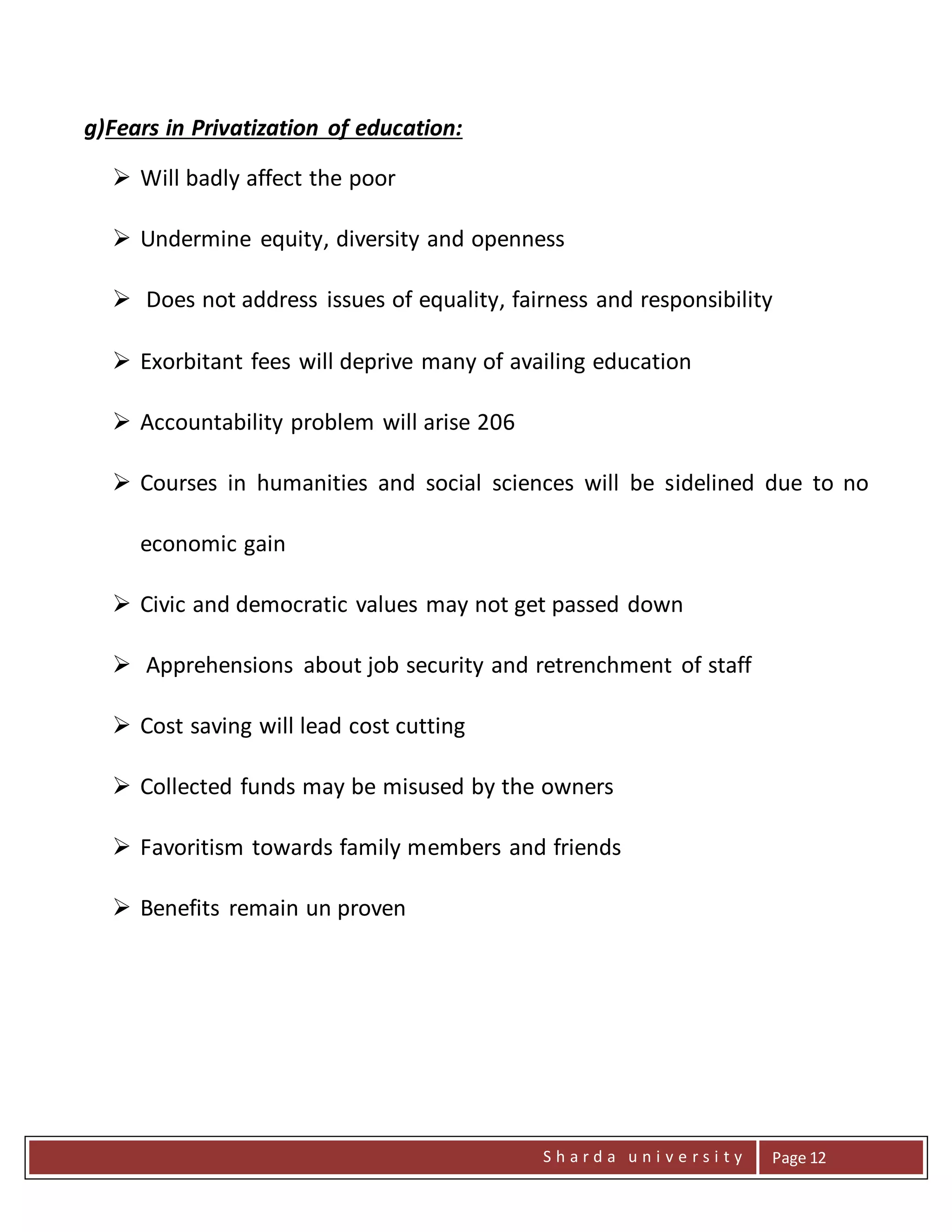 S h a r d a u n i v e r s i t y Page 12
g)Fears in Privatization of education:
 Will badly affect the poor
 Undermine equity, diversity and openness
 Does not address issues of equality, fairness and responsibility
 Exorbitant fees will deprive many of availing education
 Accountability problem will arise 206
 Courses in humanities and social sciences will be sidelined due to no
economic gain
 Civic and democratic values may not get passed down
 Apprehensions about job security and retrenchment of staff
 Cost saving will lead cost cutting
 Collected funds may be misused by the owners
 Favoritism towards family members and friends
 Benefits remain un proven
 