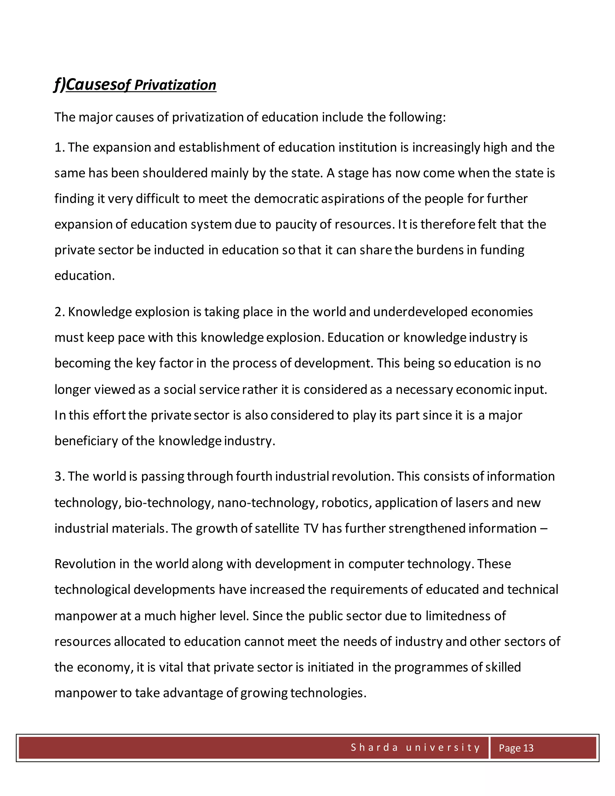 S h a r d a u n i v e r s i t y Page 13
f)Causesof Privatization
The major causes of privatization of education include the following:
1. The expansion and establishment of education institution is increasingly high and the
same has been shouldered mainly by the state. A stage has now come when the state is
finding it very difficult to meet the democratic aspirations of the people for further
expansion of education systemdue to paucity of resources. Itis thereforefelt that the
private sector be inducted in education so that it can sharethe burdens in funding
education.
2. Knowledge explosion is taking place in the world and underdeveloped economies
must keep pace with this knowledgeexplosion. Education or knowledgeindustry is
becoming the key factor in the process of development. This being so education is no
longer viewed as a social servicerather it is considered as a necessary economic input.
In this effortthe privatesector is also considered to play its part since it is a major
beneficiary of the knowledgeindustry.
3. The world is passing through fourth industrialrevolution. This consists of information
technology, bio-technology, nano-technology, robotics, application of lasers and new
industrial materials. The growth of satellite TV has further strengthened information –
Revolution in the world along with development in computer technology. These
technological developments have increased the requirements of educated and technical
manpower at a much higher level. Since the public sector due to limitedness of
resources allocated to education cannot meet the needs of industry and other sectors of
the economy, it is vital that private sector is initiated in the programmes of skilled
manpower to take advantage of growing technologies.
 