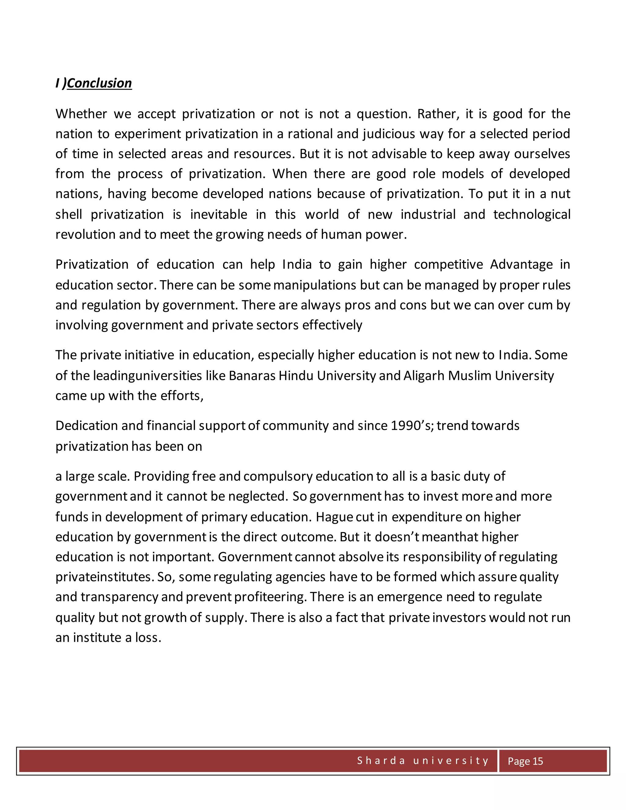 S h a r d a u n i v e r s i t y Page 15
I )Conclusion
Whether we accept privatization or not is not a question. Rather, it is good for the
nation to experiment privatization in a rational and judicious way for a selected period
of time in selected areas and resources. But it is not advisable to keep away ourselves
from the process of privatization. When there are good role models of developed
nations, having become developed nations because of privatization. To put it in a nut
shell privatization is inevitable in this world of new industrial and technological
revolution and to meet the growing needs of human power.
Privatization of education can help India to gain higher competitive Advantage in
education sector. There can be somemanipulations but can be managed by proper rules
and regulation by government. There are always pros and cons but we can over cum by
involving government and private sectors effectively
The private initiative in education, especially higher education is not new to India. Some
of the leadinguniversities like Banaras Hindu University and Aligarh Muslim University
came up with the efforts,
Dedication and financial supportof community and since 1990’s; trend towards
privatization has been on
a large scale. Providing free and compulsory education to all is a basic duty of
governmentand it cannot be neglected. So governmenthas to invest moreand more
funds in development of primary education. Haguecut in expenditure on higher
education by governmentis the direct outcome. But it doesn’tmeanthat higher
education is not important. Governmentcannot absolveits responsibility of regulating
privateinstitutes. So, someregulating agencies have to be formed which assurequality
and transparency and preventprofiteering. There is an emergence need to regulate
quality but not growth of supply. There is also a fact that privateinvestors would not run
an institute a loss.
 