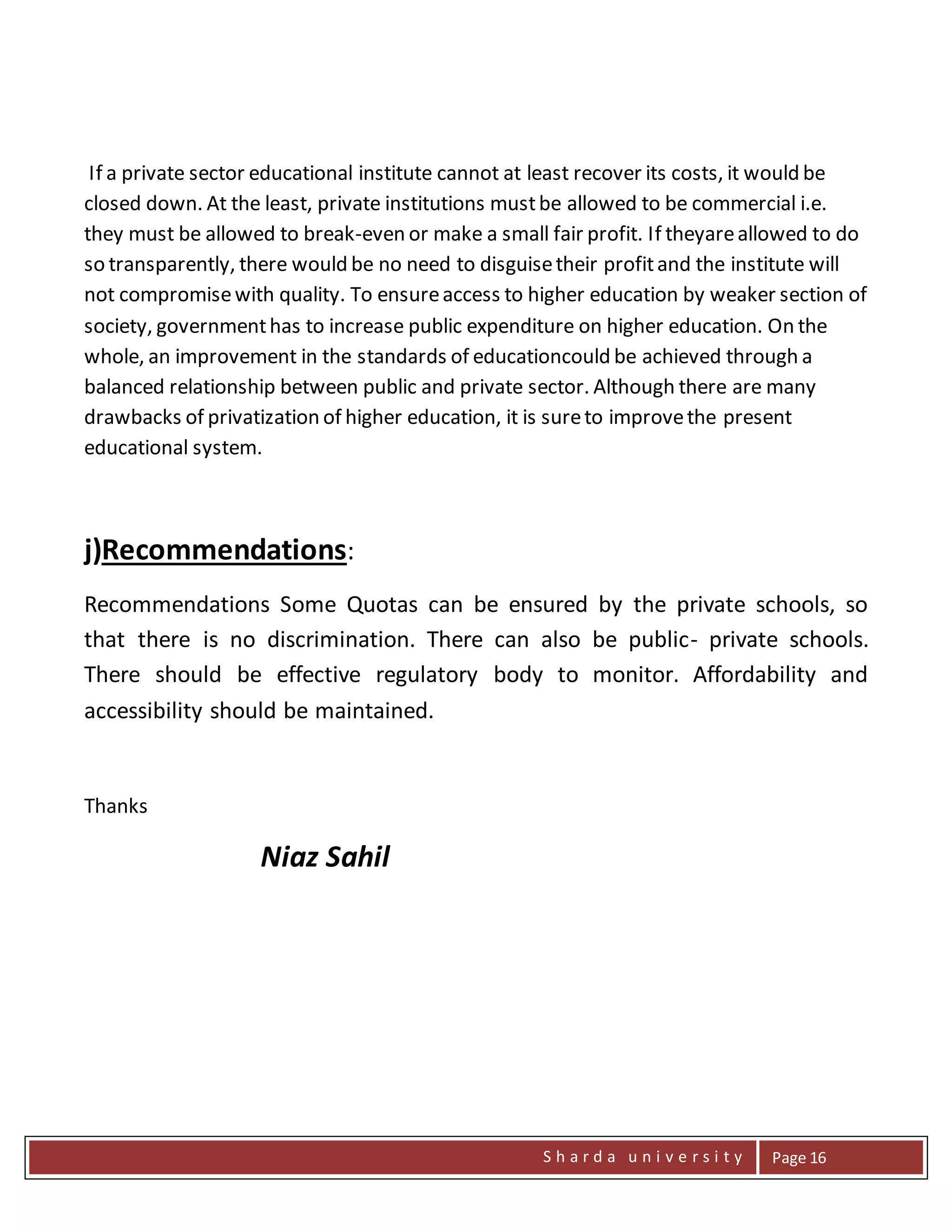 S h a r d a u n i v e r s i t y Page 16
If a private sector educational institute cannot at least recover its costs, it would be
closed down. At the least, private institutions mustbe allowed to be commercial i.e.
they must be allowed to break-even or make a small fair profit. If theyareallowed to do
so transparently, there would be no need to disguisetheir profitand the institute will
not compromisewith quality. To ensureaccess to higher education by weaker section of
society, governmenthas to increase public expenditure on higher education. On the
whole, an improvement in the standards of educationcould be achieved through a
balanced relationship between public and private sector. Although there are many
drawbacks of privatization of higher education, it is sureto improvethe present
educational system.
j)Recommendations:
Recommendations Some Quotas can be ensured by the private schools, so
that there is no discrimination. There can also be public- private schools.
There should be effective regulatory body to monitor. Affordability and
accessibility should be maintained.
Thanks
Niaz Sahil
 