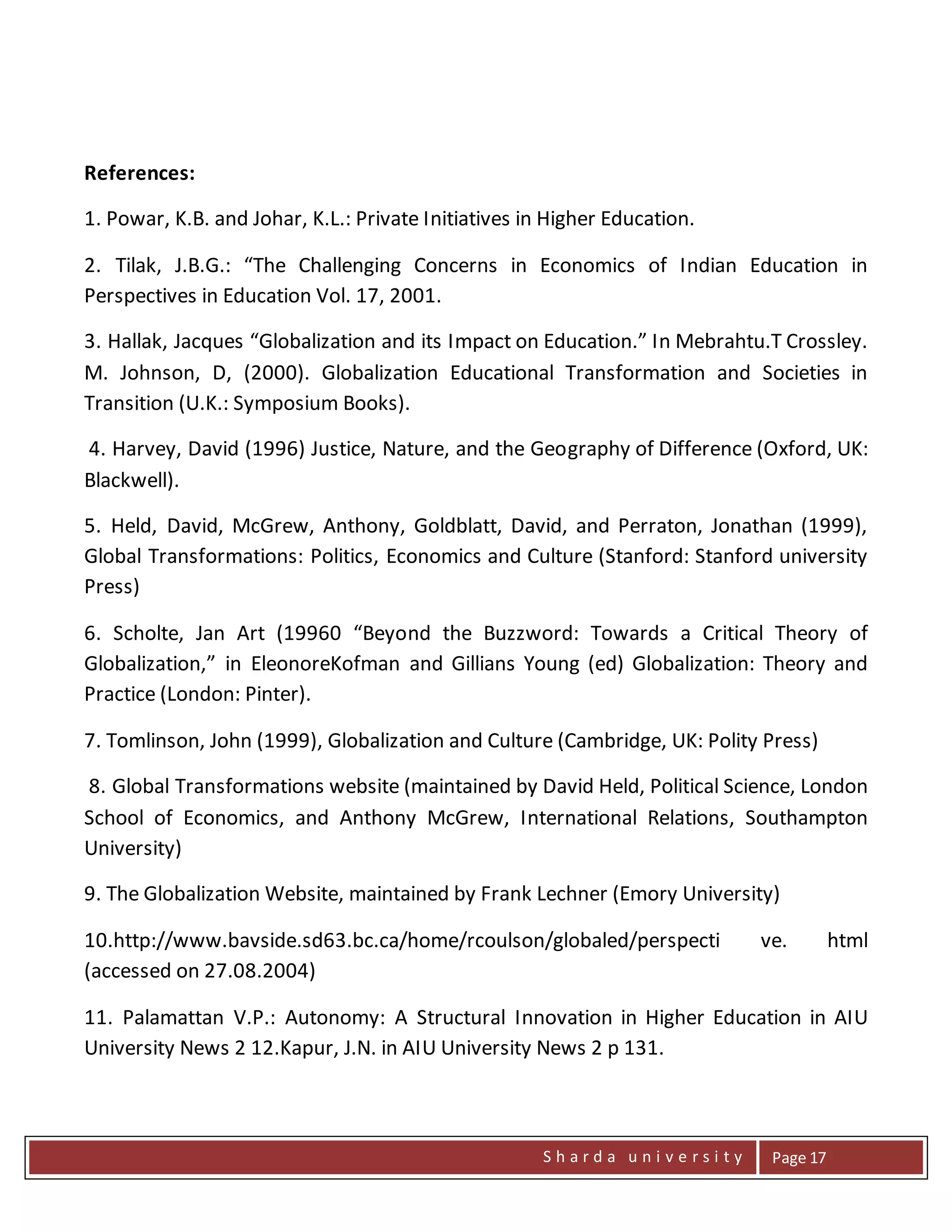 S h a r d a u n i v e r s i t y Page 17
References:
1. Powar, K.B. and Johar, K.L.: Private Initiatives in Higher Education.
2. Tilak, J.B.G.: “The Challenging Concerns in Economics of Indian Education in
Perspectives in Education Vol. 17, 2001.
3. Hallak, Jacques “Globalization and its Impact on Education.” In Mebrahtu.T Crossley.
M. Johnson, D, (2000). Globalization Educational Transformation and Societies in
Transition (U.K.: Symposium Books).
4. Harvey, David (1996) Justice, Nature, and the Geography of Difference (Oxford, UK:
Blackwell).
5. Held, David, McGrew, Anthony, Goldblatt, David, and Perraton, Jonathan (1999),
Global Transformations: Politics, Economics and Culture (Stanford: Stanford university
Press)
6. Scholte, Jan Art (19960 “Beyond the Buzzword: Towards a Critical Theory of
Globalization,” in EleonoreKofman and Gillians Young (ed) Globalization: Theory and
Practice (London: Pinter).
7. Tomlinson, John (1999), Globalization and Culture (Cambridge, UK: Polity Press)
8. Global Transformations website (maintained by David Held, Political Science, London
School of Economics, and Anthony McGrew, International Relations, Southampton
University)
9. The Globalization Website, maintained by Frank Lechner (Emory University)
10.http://www.bavside.sd63.bc.ca/home/rcoulson/globaled/perspecti ve. html
(accessed on 27.08.2004)
11. Palamattan V.P.: Autonomy: A Structural Innovation in Higher Education in AIU
University News 2 12.Kapur, J.N. in AIU University News 2 p 131.
 