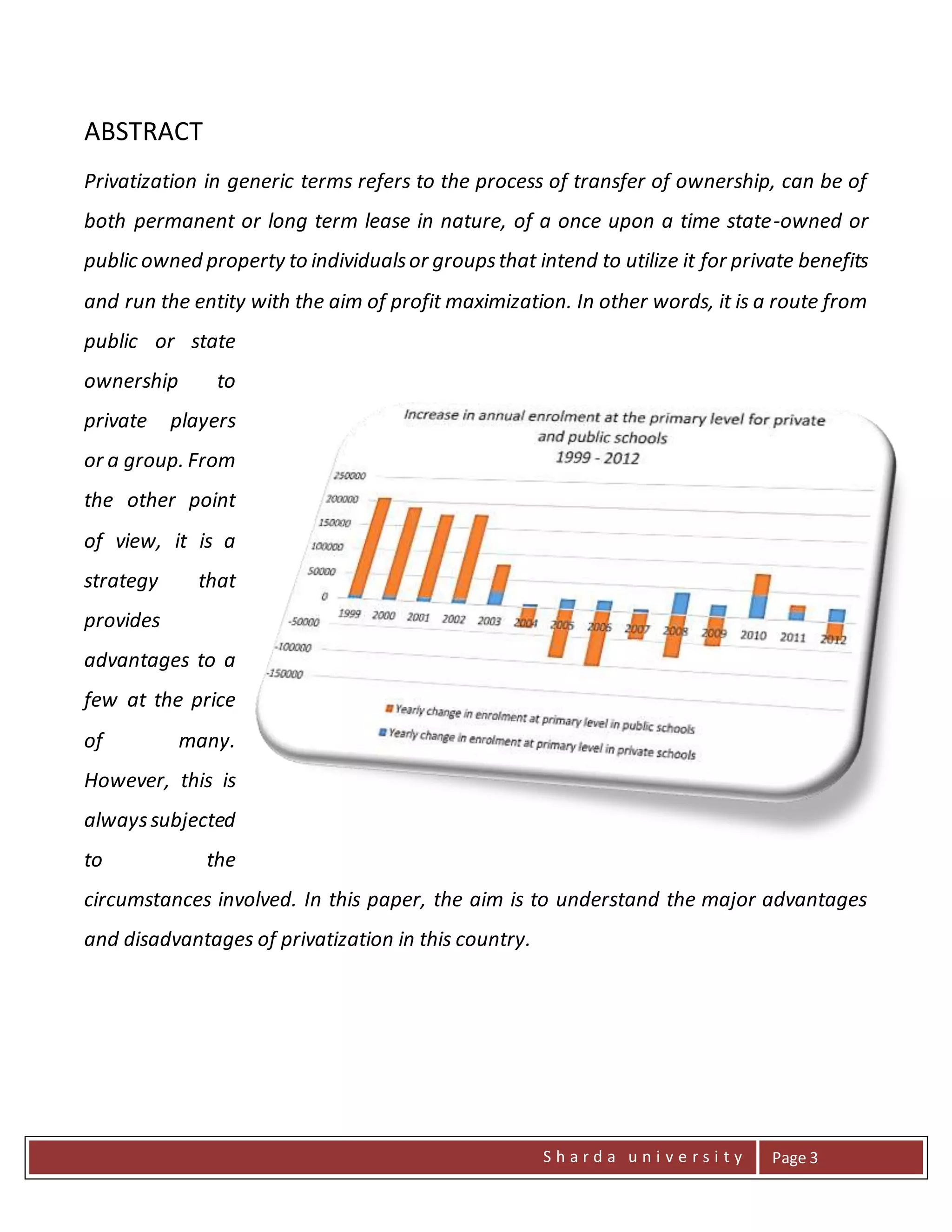 S h a r d a u n i v e r s i t y Page 3
ABSTRACT
Privatization in generic terms refers to the process of transfer of ownership, can be of
both permanent or long term lease in nature, of a once upon a time state-owned or
public owned property to individualsor groupsthat intend to utilize it for private benefits
and run the entity with the aim of profit maximization. In other words, it is a route from
public or state
ownership to
private players
or a group. From
the other point
of view, it is a
strategy that
provides
advantages to a
few at the price
of many.
However, this is
alwayssubjected
to the
circumstances involved. In this paper, the aim is to understand the major advantages
and disadvantages of privatization in this country.
 