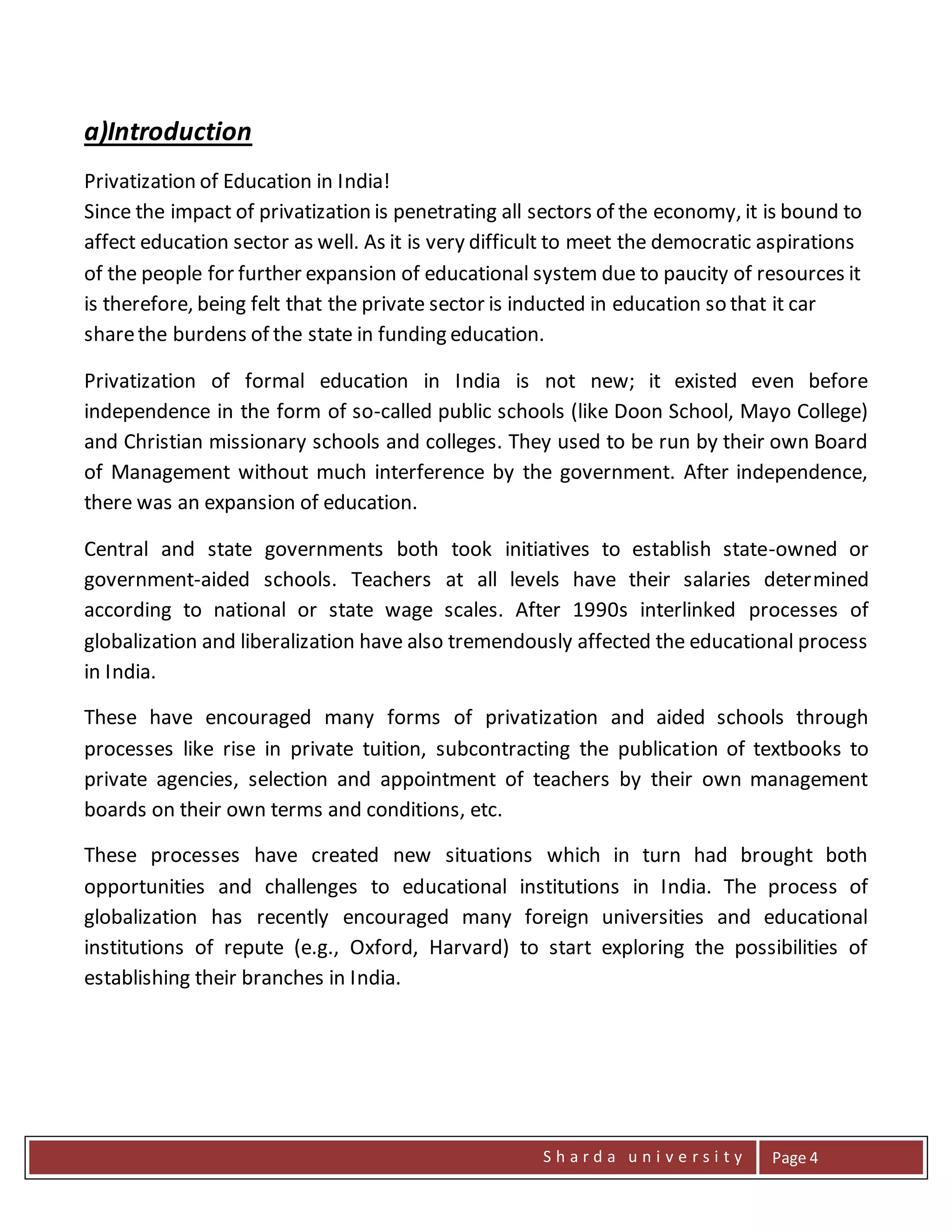 S h a r d a u n i v e r s i t y Page 4
a)Introduction
Privatization of Education in India!
Since the impact of privatization is penetrating all sectors of the economy, it is bound to
affect education sector as well. As it is very difficult to meet the democratic aspirations
of the people for further expansion of educational system due to paucity of resources it
is therefore, being felt that the private sector is inducted in education so that it car
sharethe burdens of the state in funding education.
Privatization of formal education in India is not new; it existed even before
independence in the form of so-called public schools (like Doon School, Mayo College)
and Christian missionary schools and colleges. They used to be run by their own Board
of Management without much interference by the government. After independence,
there was an expansion of education.
Central and state governments both took initiatives to establish state-owned or
government-aided schools. Teachers at all levels have their salaries determined
according to national or state wage scales. After 1990s interlinked processes of
globalization and liberalization have also tremendously affected the educational process
in India.
These have encouraged many forms of privatization and aided schools through
processes like rise in private tuition, subcontracting the publication of textbooks to
private agencies, selection and appointment of teachers by their own management
boards on their own terms and conditions, etc.
These processes have created new situations which in turn had brought both
opportunities and challenges to educational institutions in India. The process of
globalization has recently encouraged many foreign universities and educational
institutions of repute (e.g., Oxford, Harvard) to start exploring the possibilities of
establishing their branches in India.
 