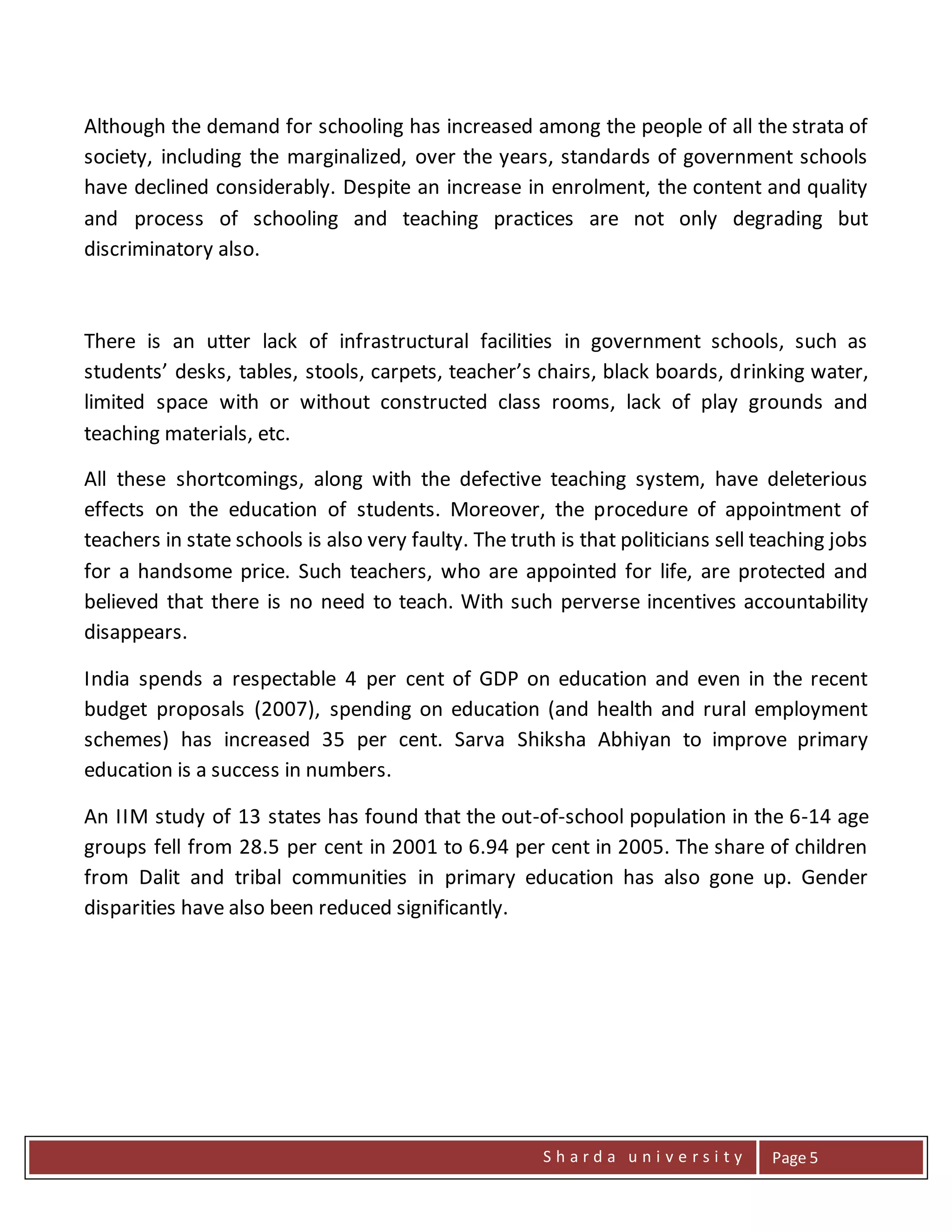 S h a r d a u n i v e r s i t y Page 5
Although the demand for schooling has increased among the people of all the strata of
society, including the marginalized, over the years, standards of government schools
have declined considerably. Despite an increase in enrolment, the content and quality
and process of schooling and teaching practices are not only degrading but
discriminatory also.
There is an utter lack of infrastructural facilities in government schools, such as
students’ desks, tables, stools, carpets, teacher’s chairs, black boards, drinking water,
limited space with or without constructed class rooms, lack of play grounds and
teaching materials, etc.
All these shortcomings, along with the defective teaching system, have deleterious
effects on the education of students. Moreover, the procedure of appointment of
teachers in state schools is also very faulty. The truth is that politicians sell teaching jobs
for a handsome price. Such teachers, who are appointed for life, are protected and
believed that there is no need to teach. With such perverse incentives accountability
disappears.
India spends a respectable 4 per cent of GDP on education and even in the recent
budget proposals (2007), spending on education (and health and rural employment
schemes) has increased 35 per cent. Sarva Shiksha Abhiyan to improve primary
education is a success in numbers.
An IIM study of 13 states has found that the out-of-school population in the 6-14 age
groups fell from 28.5 per cent in 2001 to 6.94 per cent in 2005. The share of children
from Dalit and tribal communities in primary education has also gone up. Gender
disparities have also been reduced significantly.
 