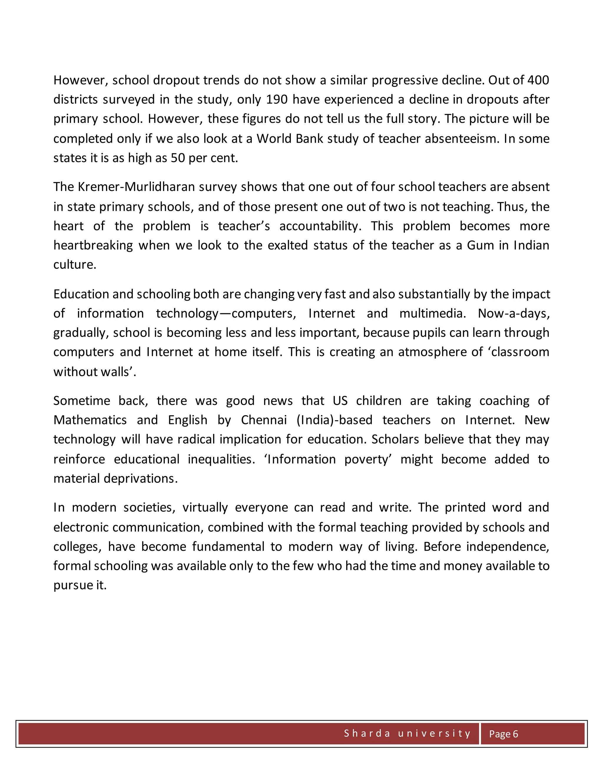 S h a r d a u n i v e r s i t y Page 6
However, school dropout trends do not show a similar progressive decline. Out of 400
districts surveyed in the study, only 190 have experienced a decline in dropouts after
primary school. However, these figures do not tell us the full story. The picture will be
completed only if we also look at a World Bank study of teacher absenteeism. In some
states it is as high as 50 per cent.
The Kremer-Murlidharan survey shows that one out of four school teachers are absent
in state primary schools, and of those present one out of two is not teaching. Thus, the
heart of the problem is teacher’s accountability. This problem becomes more
heartbreaking when we look to the exalted status of the teacher as a Gum in Indian
culture.
Education and schooling both are changing very fast and also substantially by the impact
of information technology—computers, Internet and multimedia. Now-a-days,
gradually, school is becoming less and less important, because pupils can learn through
computers and Internet at home itself. This is creating an atmosphere of ‘classroom
without walls’.
Sometime back, there was good news that US children are taking coaching of
Mathematics and English by Chennai (India)-based teachers on Internet. New
technology will have radical implication for education. Scholars believe that they may
reinforce educational inequalities. ‘Information poverty’ might become added to
material deprivations.
In modern societies, virtually everyone can read and write. The printed word and
electronic communication, combined with the formal teaching provided by schools and
colleges, have become fundamental to modern way of living. Before independence,
formal schooling was available only to the few who had the time and money available to
pursue it.
 