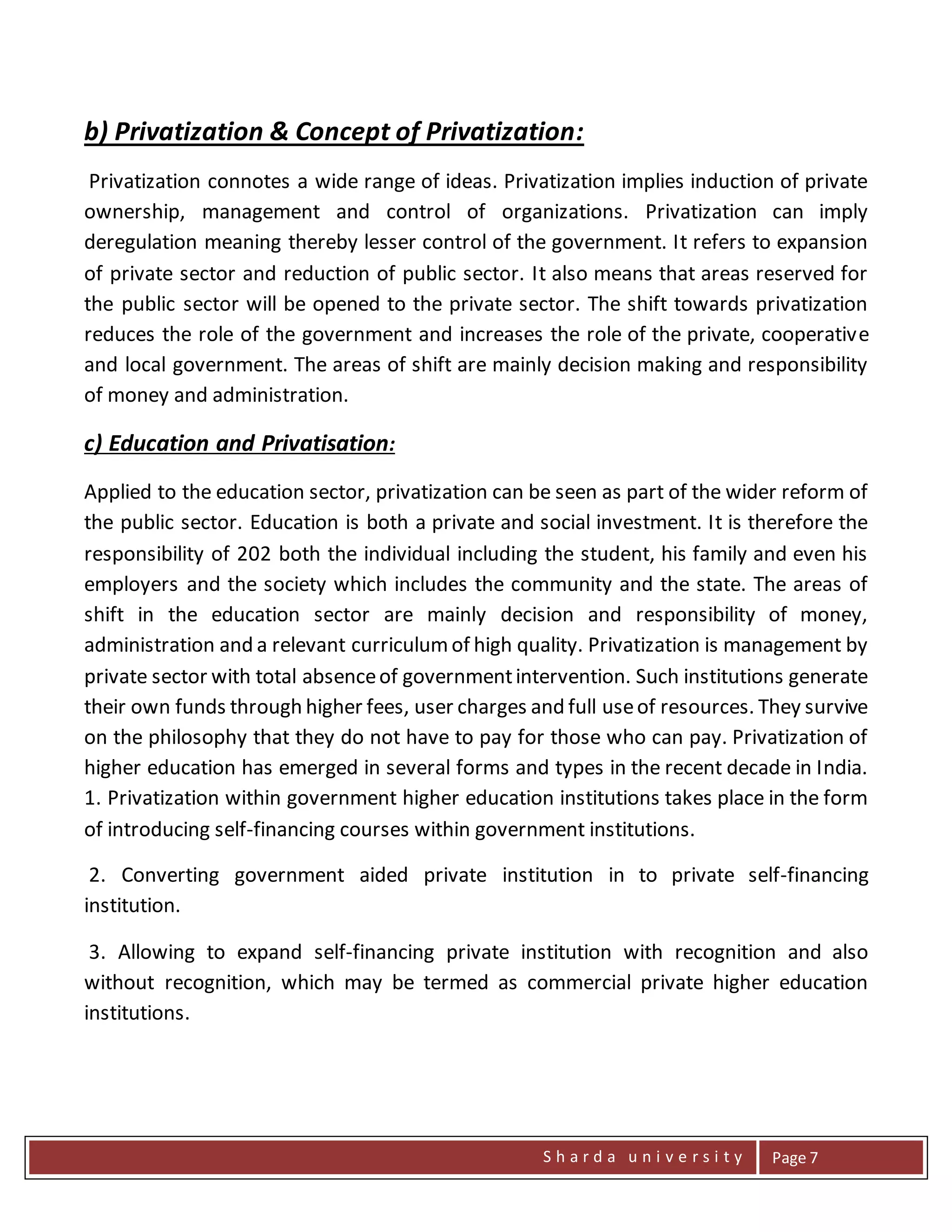 S h a r d a u n i v e r s i t y Page 7
b) Privatization & Concept of Privatization:
Privatization connotes a wide range of ideas. Privatization implies induction of private
ownership, management and control of organizations. Privatization can imply
deregulation meaning thereby lesser control of the government. It refers to expansion
of private sector and reduction of public sector. It also means that areas reserved for
the public sector will be opened to the private sector. The shift towards privatization
reduces the role of the government and increases the role of the private, cooperative
and local government. The areas of shift are mainly decision making and responsibility
of money and administration.
c) Education and Privatisation:
Applied to the education sector, privatization can be seen as part of the wider reform of
the public sector. Education is both a private and social investment. It is therefore the
responsibility of 202 both the individual including the student, his family and even his
employers and the society which includes the community and the state. The areas of
shift in the education sector are mainly decision and responsibility of money,
administration and a relevant curriculumof high quality. Privatization is management by
private sector with total absenceof governmentintervention. Such institutions generate
their own funds through higher fees, user charges and full useof resources. They survive
on the philosophy that they do not have to pay for those who can pay. Privatization of
higher education has emerged in several forms and types in the recent decade in India.
1. Privatization within government higher education institutions takes place in the form
of introducing self-financing courses within government institutions.
2. Converting government aided private institution in to private self-financing
institution.
3. Allowing to expand self-financing private institution with recognition and also
without recognition, which may be termed as commercial private higher education
institutions.
 