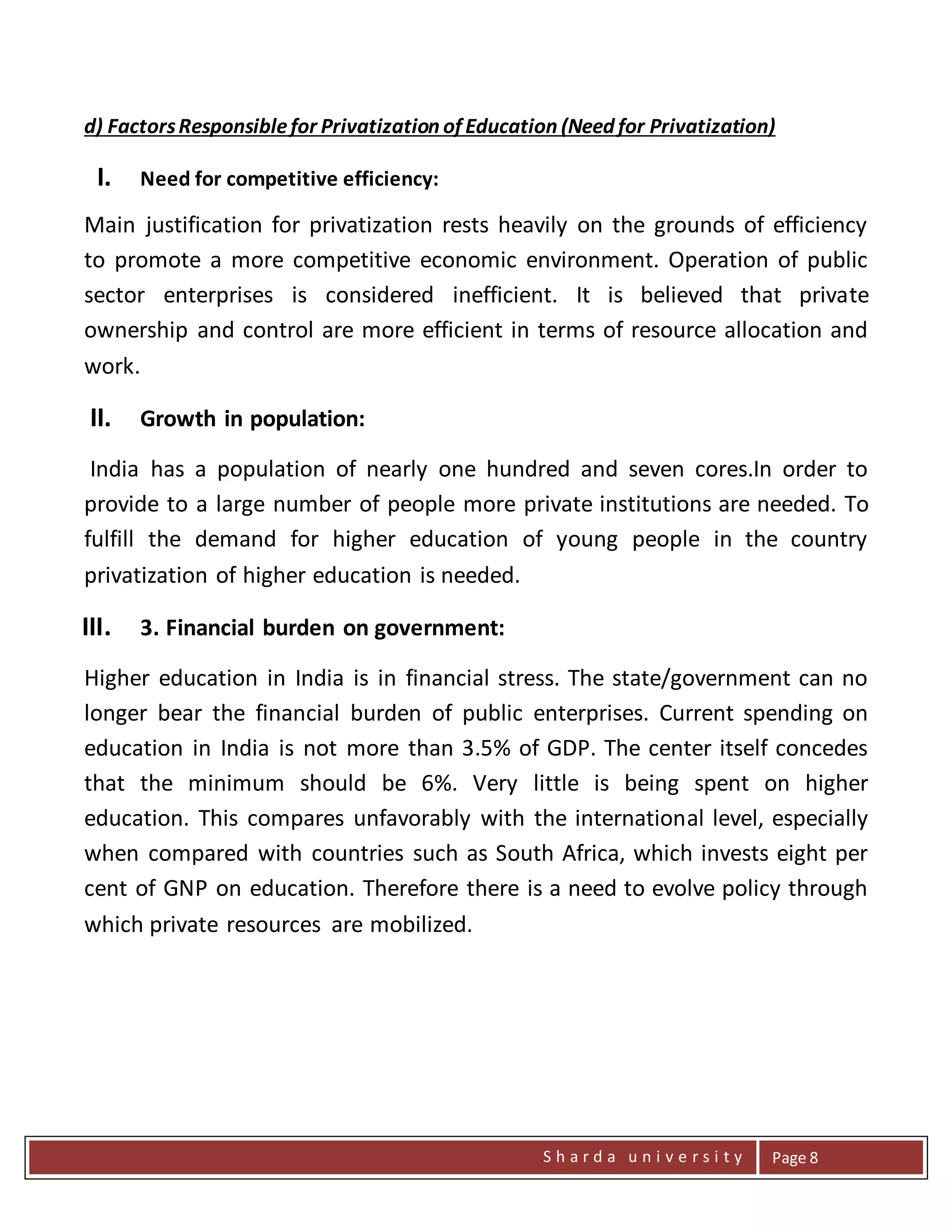 S h a r d a u n i v e r s i t y Page 8
d) FactorsResponsiblefor Privatization of Education (Need for Privatization)
I. Need for competitive efficiency:
Main justification for privatization rests heavily on the grounds of efficiency
to promote a more competitive economic environment. Operation of public
sector enterprises is considered inefficient. It is believed that private
ownership and control are more efficient in terms of resource allocation and
work.
II. Growth in population:
India has a population of nearly one hundred and seven cores.In order to
provide to a large number of people more private institutions are needed. To
fulfill the demand for higher education of young people in the country
privatization of higher education is needed.
III. 3. Financial burden on government:
Higher education in India is in financial stress. The state/government can no
longer bear the financial burden of public enterprises. Current spending on
education in India is not more than 3.5% of GDP. The center itself concedes
that the minimum should be 6%. Very little is being spent on higher
education. This compares unfavorably with the international level, especially
when compared with countries such as South Africa, which invests eight per
cent of GNP on education. Therefore there is a need to evolve policy through
which private resources are mobilized.
 