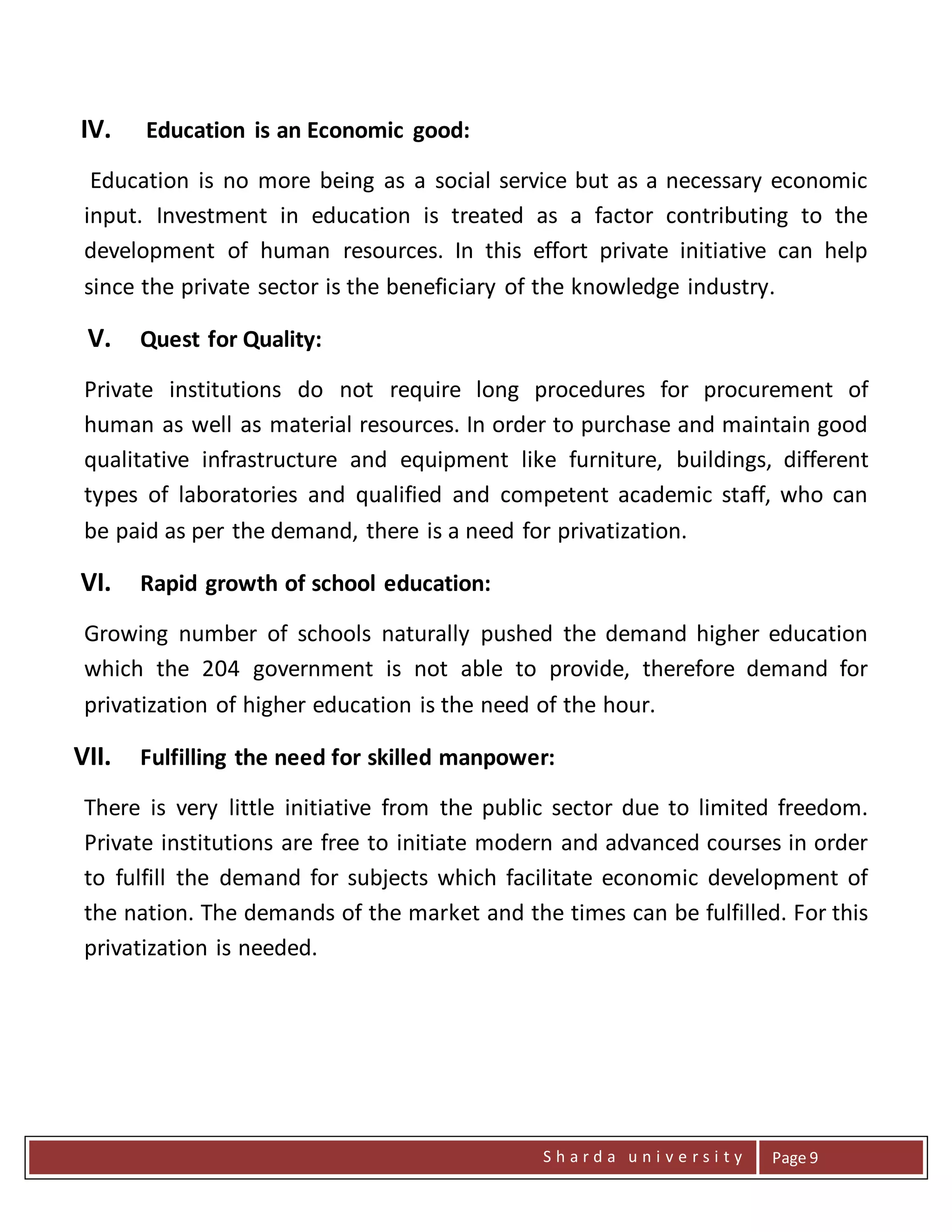 S h a r d a u n i v e r s i t y Page 9
IV. Education is an Economic good:
Education is no more being as a social service but as a necessary economic
input. Investment in education is treated as a factor contributing to the
development of human resources. In this effort private initiative can help
since the private sector is the beneficiary of the knowledge industry.
V. Quest for Quality:
Private institutions do not require long procedures for procurement of
human as well as material resources. In order to purchase and maintain good
qualitative infrastructure and equipment like furniture, buildings, different
types of laboratories and qualified and competent academic staff, who can
be paid as per the demand, there is a need for privatization.
VI. Rapid growth of school education:
Growing number of schools naturally pushed the demand higher education
which the 204 government is not able to provide, therefore demand for
privatization of higher education is the need of the hour.
VII. Fulfilling the need for skilled manpower:
There is very little initiative from the public sector due to limited freedom.
Private institutions are free to initiate modern and advanced courses in order
to fulfill the demand for subjects which facilitate economic development of
the nation. The demands of the market and the times can be fulfilled. For this
privatization is needed.
 