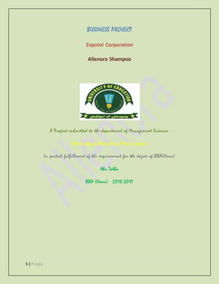 1 | P a g e
BUSINESS PROJECT
Zapotol Corporation
Allenora Shampoo
A Project submitted to the department of Management Sciences
University of Education, Okara campus
In partial fulfillment of the requirement for the degree of BBA(Hons)
Abu Talha
BBA (Hons) 2013-2017
 
