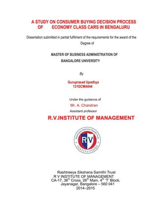 A STUDY ON CONSUMER BUYING DECISION PROCESS
OF ECONOMY CLASS CARS IN BENGALURU
Dissertation submitted in partial fulfilment of the requirements for the award of the
Degree of
MASTER OF BUSINESS ADMINISTRATION OF
BANGALORE UNIVERSITY
By
Guruprasad Upadhya
131GCMA044
Under the guidance of
Mr. A. Chandran
Assistant professor
R.V.INSTITUTE OF MANAGEMENT
Rashtreeya Sikshana Samithi Trust
R V INSTITUTE OF MANAGEMENT
CA-17, 36th
Cross, 26th
Main, 4th
„T‟ Block,
Jayanagar, Bangalore – 560 041
2014–2015
 