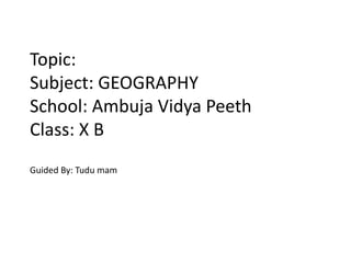 Topic:
Subject: GEOGRAPHY
School: Ambuja Vidya Peeth
Class: X B
Guided By: Tudu mam
 