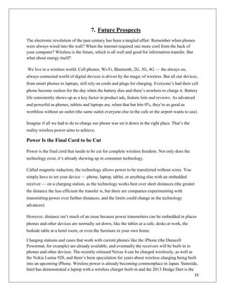 33
7. Future Prospects
The electronic revolution of the past century has been a tangled affair. Remember when phones
were always wired into the wall? When the internet required one more cord from the back of
your computer? Wireless is the future, which is all well and good for information transfer. But
what about energy itself?
We live in a wireless world. Cell phones, Wi-Fi, Bluetooth, 2G, 3G, 4G — the always on,
always connected world of digital devices is driven by the magic of wireless. But all our devices,
from smart phones to laptops, still rely on cords and plugs for charging. Everyone’s had their cell
phone become useless for the day when the battery dies and there’s nowhere to charge it. Battery
life consistently shows up as a key factor in product ads, feature lists and reviews. As advanced
and powerful as phones, tablets and laptops are, when that bar hits 0%, they’re as good as
worthless without an outlet (the same outlet everyone else in the cafe or the airport wants to use).
Imagine if all we had to do to charge our phone was set it down in the right place. That’s the
reality wireless power aims to achieve.
Power Is the Final Cord to be Cut
Power is the final cord that needs to be cut for complete wireless freedom. Not only does the
technology exist, it’s already showing up in consumer technology.
Called magnetic induction, the technology allows power to be transferred without wires. You
simply have to set your device — phone, laptop, tablet, or anything else with an embedded
receiver — on a charging station, as the technology works best over short distances (the greater
the distance the less efficient the transfer is, but there are companies experimenting with
transmitting power over further distances, and the limits could change as the technology
advances).
However, distance isn’t much of an issue because power transmitters can be embedded in places
phones and other devices are normally set down, like the tables at a cafe, desks at work, the
bedside table at a hotel room, or even the furniture in your own home.
Charging stations and cases that work with current phones like the iPhone (the Duracell
Powermat, for example) are already available, and eventually the receivers will be built-in to
phones and other devices. The recently released Nexus 4 can be charged wirelessly, as well as
the Nokia Lumia 920, and there’s been speculation for years about wireless charging being built
into an upcoming iPhone. Wireless power is already becoming commonplace in Japan. Stateside,
Intel has demonstrated a laptop with a wireless charger built-in and the 2013 Dodge Dart is the
 
