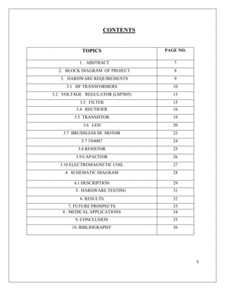 5
CONTENTS
TOPICS PAGE NO.
1. ABSTRACT 7
2. BLOCK DIAGRAM OF PROJECT 8
3. HARDWARE REQUIREMENTS 9
3.1 HF TRANSFORMERS 10
3.2 VOLTAGE REGULATOR (LM7805) 13
3.3 FILTER 15
3.4 RECTIFIER 16
3.5 TRANSISTOR 19
3.6 LED 20
3.7 BRUSHLESS DC MOTOR 22
3.7 1N4007 24
3.8 RESISTOR 25
3.9 CAPACITOR 26
3.10 ELECTROMAGNETIC COIL 27
4. SCHEMATIC DIAGRAM 28
4.1 DESCRIPTION 29
5. HARDWARE TESTING 31
6. RESULTS 32
7. FUTURE PROSPECTS 33
8 . MEDICAL APPLICATIONS 34
9. CONCLUSION 35
10. BIBLIOGRAPHY 36
 
