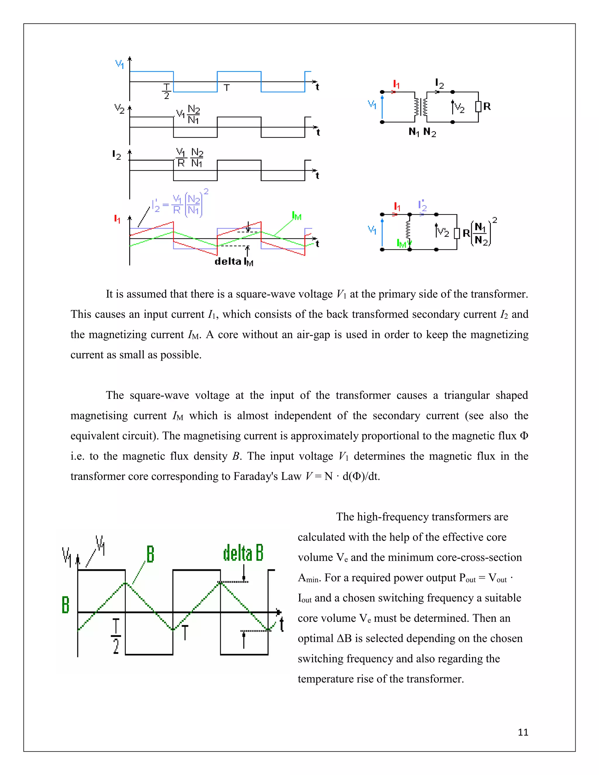 11
It is assumed that there is a square-wave voltage V1 at the primary side of the transformer.
This causes an input current I1, which consists of the back transformed secondary current I2 and
the magnetizing current IM. A core without an air-gap is used in order to keep the magnetizing
current as small as possible.
The square-wave voltage at the input of the transformer causes a triangular shaped
magnetising current IM which is almost independent of the secondary current (see also the
equivalent circuit). The magnetising current is approximately proportional to the magnetic flux Φ
i.e. to the magnetic flux density B. The input voltage V1 determines the magnetic flux in the
transformer core corresponding to Faraday's Law V = N · d(Φ)/dt.
The high-frequency transformers are
calculated with the help of the effective core
volume Ve and the minimum core-cross-section
Amin. For a required power output Pout = Vout ·
Iout and a chosen switching frequency a suitable
core volume Ve must be determined. Then an
optimal ΔB is selected depending on the chosen
switching frequency and also regarding the
temperature rise of the transformer.
 