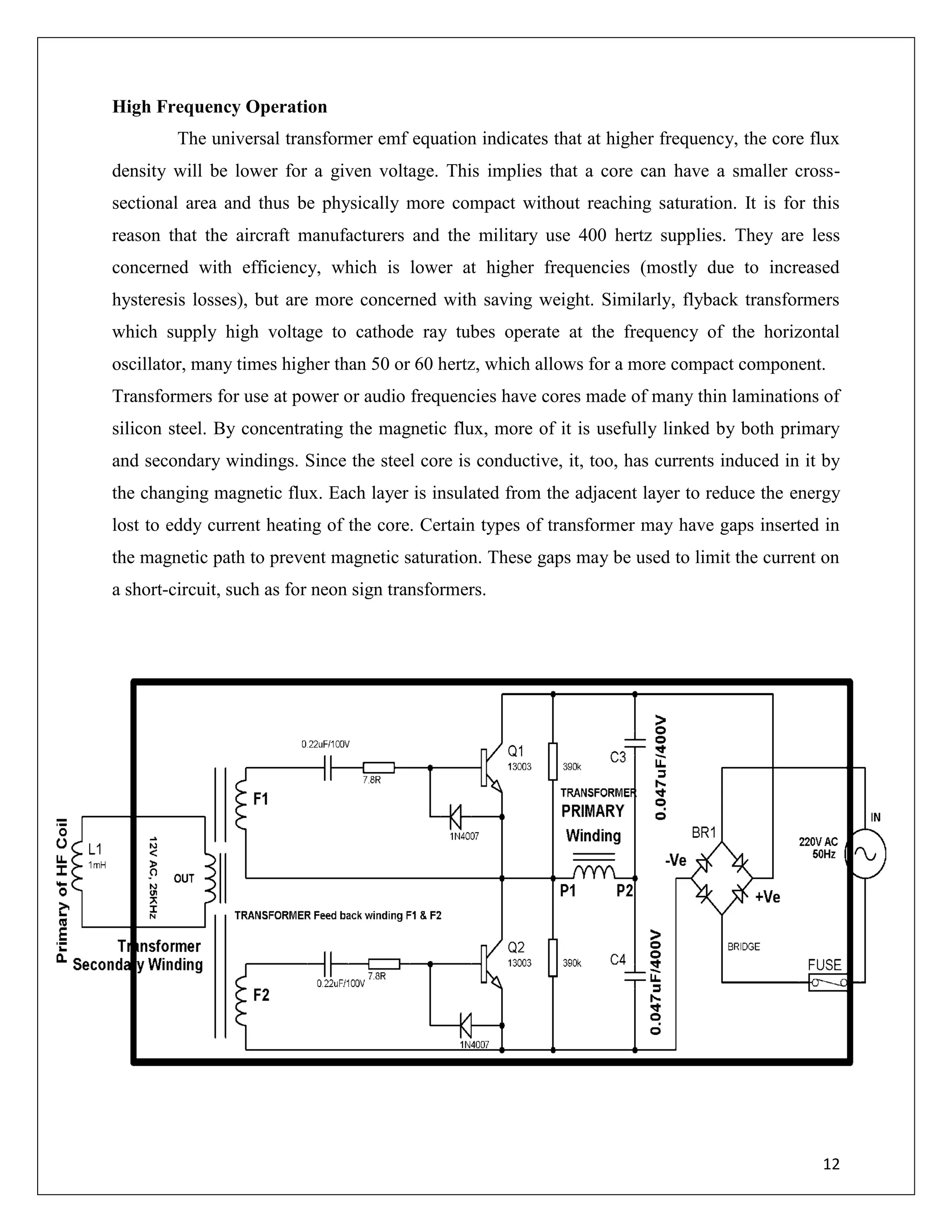 12
High Frequency Operation
The universal transformer emf equation indicates that at higher frequency, the core flux
density will be lower for a given voltage. This implies that a core can have a smaller cross-
sectional area and thus be physically more compact without reaching saturation. It is for this
reason that the aircraft manufacturers and the military use 400 hertz supplies. They are less
concerned with efficiency, which is lower at higher frequencies (mostly due to increased
hysteresis losses), but are more concerned with saving weight. Similarly, flyback transformers
which supply high voltage to cathode ray tubes operate at the frequency of the horizontal
oscillator, many times higher than 50 or 60 hertz, which allows for a more compact component.
Transformers for use at power or audio frequencies have cores made of many thin laminations of
silicon steel. By concentrating the magnetic flux, more of it is usefully linked by both primary
and secondary windings. Since the steel core is conductive, it, too, has currents induced in it by
the changing magnetic flux. Each layer is insulated from the adjacent layer to reduce the energy
lost to eddy current heating of the core. Certain types of transformer may have gaps inserted in
the magnetic path to prevent magnetic saturation. These gaps may be used to limit the current on
a short-circuit, such as for neon sign transformers.
 